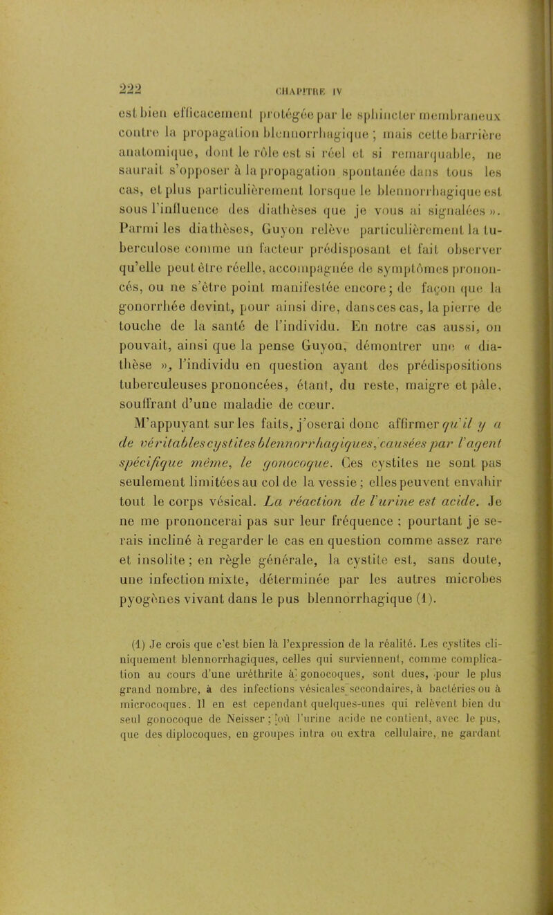 est bien ellicacemonl protégée par le sphincter membraneux contre la propagation bluimorrhagique ] mais cette barrière anatomique, dont le rôle est si réel et si remarquable, ne saurait s’opposer à la propagation spontanée dans tous les cas, et plus particulièrement lorsque le biennorrliagique est sous l’influence des diathèses que je vous ai signalées ». Parmi les diathèses, Guyon relève particulièrement la tu- berculose comme un facteur prédisposant et fait observer qu’elle peut être réelle, accompagnée de symptômes pronon- cés, ou ne s’être point manifestée encore; de façon que la gonorrhée devint, pour ainsi dire, danscescas, la pierre de touche de la santé de l’individu. En notre cas aussi, on pouvait, ainsi que la pense Guyon, démontrer une « dia- thèse », l’individu en question ayant des prédispositions tuberculeuses prononcées, étanl, du reste, maigre et pâle, souffrant d’une maladie de cœur. M’appuyant sur les faits, j’oserai donc affirmer qu'il y a de véritables cystites blennorrhagiques, causées par Vagent spécifique même, le gonocoque. Ces cystites ne sont pas seulement limitées au col de la vessie; elles peuvent envahir tout le corps vésical. La réaction de l'urine est acide. Je ne me prononcerai pas sur leur fréquence ; pourtant je se- rais incliné à regarder le cas en question comme assez rare et insolite ; en règle générale, la cystite est, sans doute, une infection mixte, déterminée par les autres microbes pyogènes vivant dans le pus biennorrliagique (1). (1) Je crois que c’est bien là l’expression de la réalité. Les cystites cli- niquement blennorrhagiques, celles qui surviennent, comme complica- tion au cours d’une uréthrite ai gonocoques, sont dues, pour le plus grand nombre, à des infections vésicales secondaires, à bactéries ou à microcoques. 11 en est cependant quelques-unes qui relèvent bien du seul gonocoque de Neisser ; [où l’urine acide ne contient, avec le pus, que des diplocoques, en groupes in Ira ou extra cellulaire, ne gardant