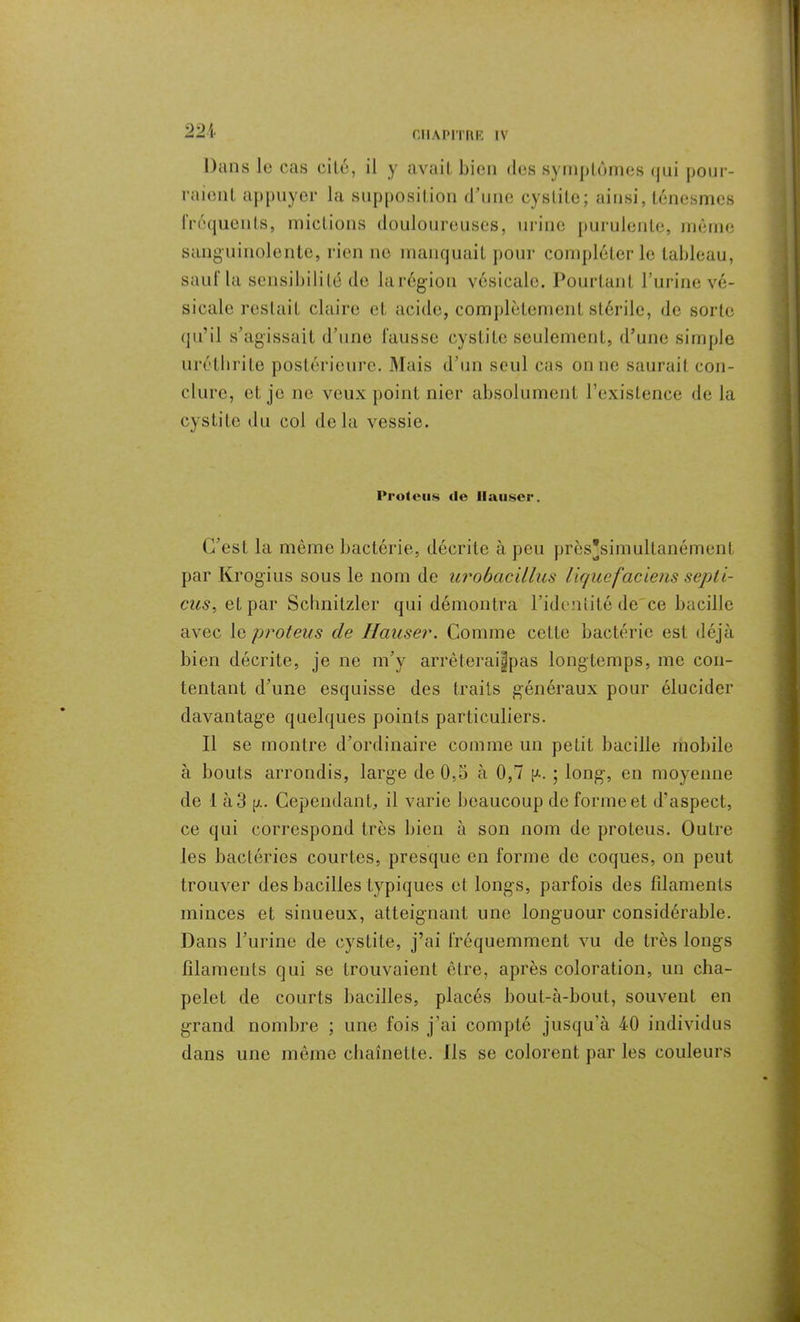 Dans le cas cité, il y avait bien des symptômes qui pour- raient appuyer la supposition d’une cystite ; ainsi, ténesmes fréquents, mictions douloureuses, urine purulente, même sanguinolente, rien ne manquait pour compléter le tableau, sauf la sensibilité de larégion vésicale. Pourtant l’urine vé- sicale restait claire et acide, complètement stérile, de sorte qu’il s’agissait d’une fausse cystite seulement, d’une simple urétbrite postérieure. Mais d’un seul cas on ne saurait con- clure, et je ne veux point nier absolument l’existence de la cystite du col delà vessie. Proieus tle Hauser. C’est la même bactérie, décrite à peu près'simultanément par Krogius sous le nom de urobacillus liquefaciens sep ti- ens ^ et par Schnitzler qui démontra l’identité de'ce bacille avec le proieus de Hauser. Comme cette bactérie est déjà bien décrite, je ne m’y arrèteraijjjpas longtemps, me con- tentant d’une esquisse des traits généraux pour élucider davantage quelques points particuliers. Il se montre d’ordinaire comme un petit bacille mobile à bouts arrondis, large de 0,5 à 0,7 p.. ; long, en moyenne de 1 à 3 [j.. Cependant, il varie beaucoup de forme et d’aspect, ce qui correspond très bien à son nom de proteus. Outre les bactéries courtes, presque en forme de coques, on peut trouver des bacilles typiques et longs, parfois des filaments minces et sinueux, atteignant une longuour considérable. Dans l’urine de cystite, j’ai fréquemment vu de très longs filaments qui se trouvaient être, après coloration, un cha- pelet de courts bacilles, placés bout-à-bout, souvent en grand nombre ; une fois j’ai compté jusqu’à 40 individus dans une même chaînette. Ils se colorent par les couleurs