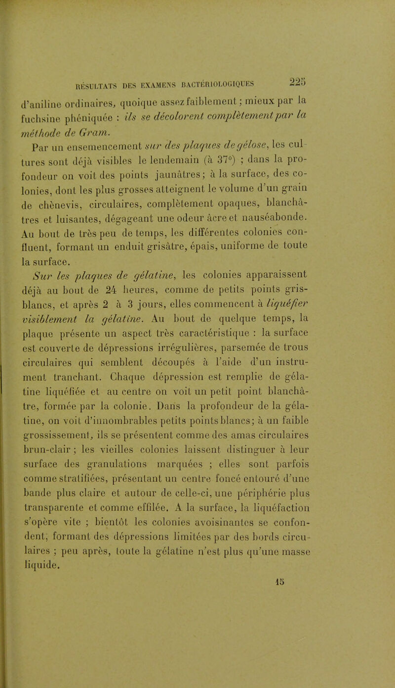 d’aniline ordinaires, quoique assez faiblement ; mieux par la fuchsine phéniquée : ils se décolorent complètement par la méthode de Gram. Par un ensemencement sur des plaques de gélose, les cul- tures sont déjà visibles le lendemain (à 37°) ; dans la pro- fondeur on voit des points jaunâtres; à la surface, des co- lonies, dont les plus grosses atteignent le volume d’un grain de chènevis, circulaires, complètement opaques, blanchâ- tres et luisantes, dégageant une odeur âcre et nauséabonde. Au bout de très peu de temps, les différentes colonies con- fluent, formant un enduit grisâtre, épais, uniforme de toute la surface. Sur les plaques de gélatine, les colonies apparaissent déjà au bout de 24 heures, comme de petits points gris- blancs, et après 2 à 3 jours, elles commencent à liquéfier visiblement la gélatine. Au bout de quelque temps, la plaque présente un aspect très caractéristique : la surface est couverte de dépressions irrégulières, parsemée de trous circulaires qui semblent découpés à l'aide d’un instru- ment tranchant. Chaque dépression est remplie de géla- tine liquéfiée et au centre on voit un petit point blanchâ- tre, formée par la colonie. Dans la profondeur de la géla- tine, on voit d’innombrables petits points blancs; à un faible grossissement, ils se présentent comme des amas circulaires brun-clair ; les vieilles colonies laissent distinguer à leur surface des granulations marquées ; elles sont parfois comme stratifiées, présentant un centre foncé entouré d’une bande plus claire et autour de celle-ci, une périphérie plus transparente et comme effilée. A la surface, la liquéfaction s’opère vile ; bientôt les colonies avoisinantes se confon- dent, formant des dépressions limitées par des bords circu- laires ; peu après, toute la gélatine n’est plus qu’une masse liquide.