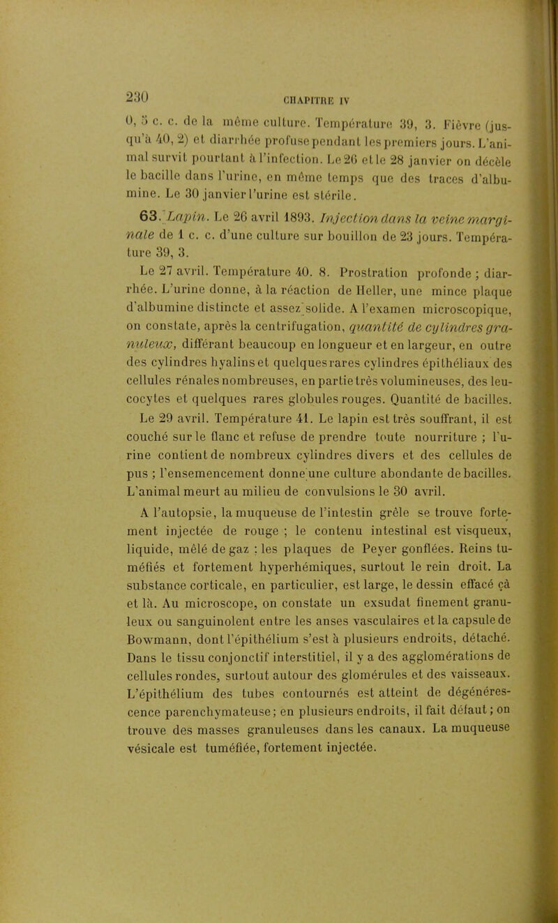 U, à c. c. de la même culture. Température 39, 3. Fièvre (jus- qu’à 40, 2) et diarrhée profuse pendant les premiers jours. L’ani- mal survit pourtant à 1 infection. Le 20 et le 28 janvier on décèle le bacille dans l’urine, en même temps que des traces d’albu- mine. Le 30 janvier l’urine est stérile. 63.Lapin. Le 26 avril 1893. Injection dans la veine margi- nale de 1 c. c. d’une culture sur bouillon de 23 jours. Tempéra- ture 39, 3. Le 27 avril. Température 40. 8. Prostration profonde ; diar- rhée. L’urine donne, à la réaction de Ileller, une mince plaque d albumine distincte et assez solide. A l’examen microscopique, on constate, après la centrifugation, quantité de cylindres gra- nuleux, différant beaucoup en longueur et en largeur, en outre des cylindres hyalins et quelquesrares cylindres épithéliaux des cellules rénales nombreuses, en partie très volumineuses, des leu- cocytes et quelques rares globules rouges. Quantité de bacilles. Le 29 avril. Température 41. Le lapin est très souffrant, il est couché sur le flanc et refuse de prendre toute nourriture ; l'u- rine contient de nombreux cylindres divers et des cellules de pus ; l’ensemencement donne une culture abondante de bacilles. L’animal meurt au milieu de convulsions le 30 avril. A l’autopsie, la muqueuse de l’intestin grêle se trouve forte- ment injectée de rouge ; le contenu intestinal est visqueux, liquide, mêlé de gaz ; les plaques de Peyer gonflées. Reins tu- méfiés et fortement hyperhémiques, surtout le rein droit. La substance corticale, en particulier, est large, le dessin effacé çà et là. Au microscope, on constate un exsudai finement granu- leux ou sanguinolent entre les anses vasculaires et la capsule de Bowmann, dont l’épithélium s’est à plusieurs endroits, détaché. Dans le tissu conjonctif interstitiel, il y a des agglomérations de cellules rondes, surtout autour des glomérules et des vaisseaux. L’épithélium des tubes contournés est atteint de dégénéres- cence parenchymateuse; en plusieurs endroits, il fait défaut; on trouve des masses granuleuses dans les canaux. La muqueuse vésicale est tuméfiée, fortement injectée.