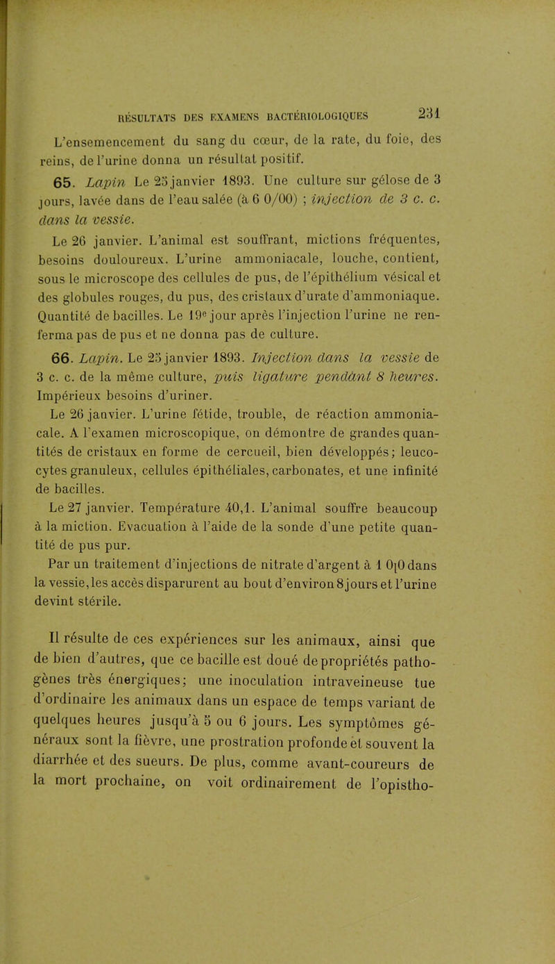 L’ensemencement du sang du cœur, de la rate, du foie, des reins, de l’urine donna un résultat positif. 65. Lapin Le 23janvier 1893. Une culture sur gélose de 3 jours, lavée dans de l’eau salée (à 6 0/00) ; injection de 3 c. c. dans la vessie. Le 26 janvier. L’animal est souffrant, mictions fréquentes, besoins douloureux. L’urine ammoniacale, louche, contient, sous le microscope des cellules de pus, de F épithélium vésical et des globules rouges, du pus, des cristaux d’urate d’ammoniaque. Quantité de bacilles. Le 19e jour après l’injection l’urine ne ren- ferma pas de pus et ne donna pas de culture. 66. Lapin. Le 23 janvier 1893. Injection dans la vessie de 3 c. c. de la même culture, puis ligature pendant 8 heures. Impérieux besoins d’uriner. Le 26 janvier. L’urine fétide, trouble, de réaction ammonia- cale. A l'examen microscopique, on démontre de grandes quan- tités de cristaux en forme de cercueil, bien développés; leuco- cytes granuleux, cellules épithéliales, carbonates, et une infinité de bacilles. Le 27 janvier. Température 40,1. L’animal souffre beaucoup à la miction. Evacuation à l’aide de la sonde d’une petite quan- tité de pus pur. Par un traitement d’injections de nitrate d’argent à 1 OjOdans la vessie, les accès disparurent au bout d’environ 8jours et l’urine devint stérile. Il résulte de ces expériences sur les animaux, ainsi que de bien d autres, que ce bacille est doué de propriétés patho- gènes très énergiques; une inoculation intraveineuse tue d’ordinaire les animaux dans un espace de temps variant de quelques heures jusqu’à 5 ou 6 jours. Les symptômes gé- néraux sont la fièvre, une prostration profonde et souvent la diarrhée et des sueurs. De plus, comme avant-coureurs de la mort prochaine, on voit ordinairement de l’opistho-