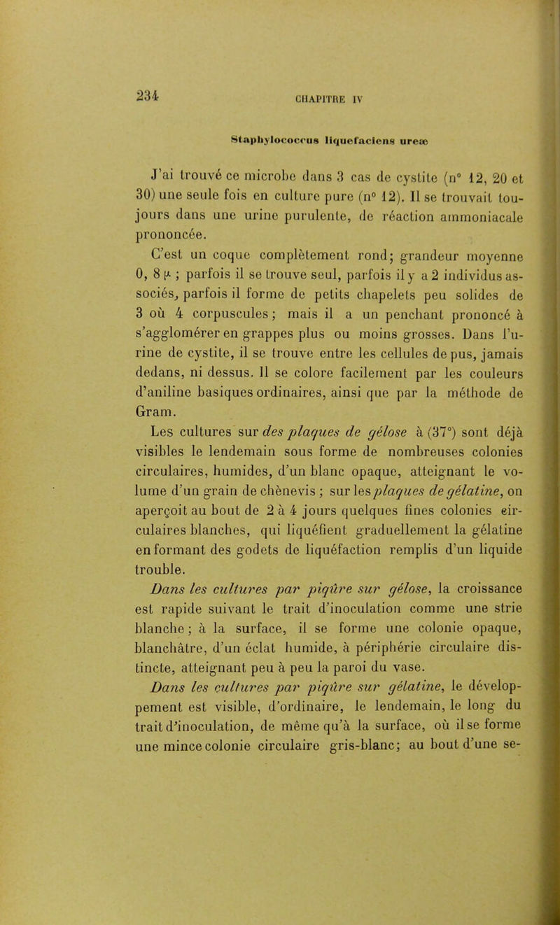 CHAPITRE IV Stapliylococrus liqtieracicng iireæ J’ai trouvé ce microbe dans 3 cas de cystite (n° 12, 20 et 30) une seule fois en culture pure (n° 12). Il se trouvait tou- jours dans une urine purulente, de réaction ammoniacale prononcée. C’est un coque complètement rond; grandeur moyenne 0, 8 k- ; parfois il se trouve seul, parfois il y a 2 individus as- sociés, parfois il iorme de petits chapelets peu solides de 3 où 4 corpuscules ; mais il a un penchant prononcé à s’agglomérer en grappes plus ou moins grosses. Dans l’u- rine de cystite, il se trouve entre les cellules de pus, jamais dedans, ni dessus. 11 se colore facilement par les couleurs d’aniline basiques ordinaires, ainsi que par la méthode de Gram. Les cultures sur des plaques de gélose à (37°) sont déjà visibles le lendemain sous forme de nombreuses colonies circulaires, humides, d’un blanc opaque, atteignant le vo- lume d’un grain de chènevis ; sur les plaques de gélatine, on aperçoit au bout de 2 à 4 jours quelques fines colonies cir- culaires blanches, qui liquéfient graduellement la gélatine en formant des godets de liquéfaction remplis d’un liquide trouble. Dans les cultures par piqûre sur gélose, la croissance est rapide suivant le trait d’inoculation comme une strie blanche ; à la surface, il se forme une colonie opaque, blanchâtre, d’un éclat humide, à périphérie circulaire dis- tincte, atteignant peu à peu la paroi du vase. Dans les cultures par piqûre sur gélatine, le dévelop- pement est visible, d’ordinaire, le lendemain, le long du trait d’inoculation, de même qu’à la surface, où il se forme une mince colonie circulaire gris-blanc; au bout d’une se-