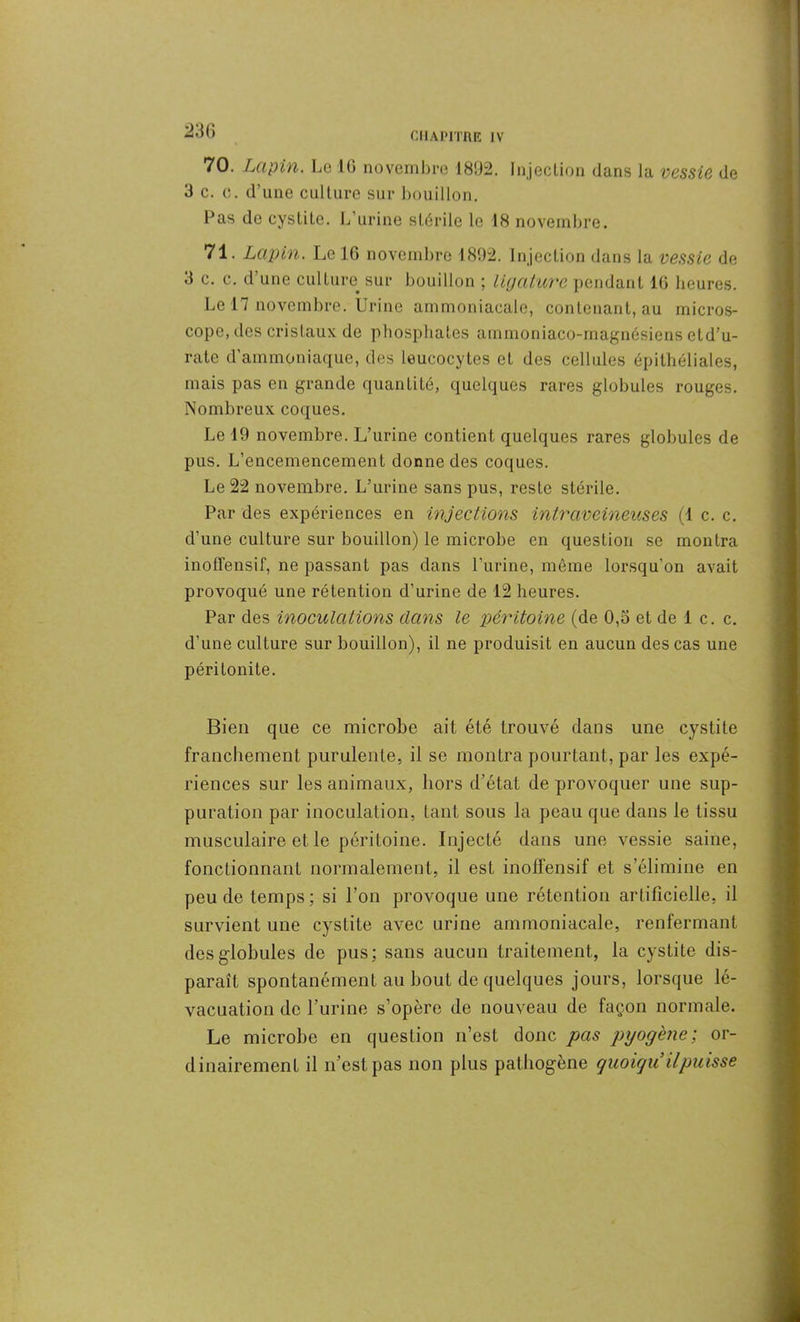 70. Lapin. Le J6 novembre 1892. Injection dans la vessie de 3 c. c. d’une culture sur bouillon. Las de cystite. L’urine stérile le 18 novembre. 71. Lapin. Le 16 novembre 1892. Injection dans la vessie de 3 c. c. d’une culture, sur bouillon ; ligature pendant 16 heures. Le 17 novembre. Urine ammoniacale, contenant, au micros- cope, des cristaux de phosphates ammoniaco-magnésiens etd’u- rate d’ammoniaque, des leucocytes et des cellules épithéliales, mais pas en grande quantité, quelques rares globules rouges. Nombreux coques. Le 19 novembre. L’urine contient quelques rares globules de pus. L’encemencement donne des coques. Le 22 novembre. L’urine sans pus, reste stérile. Par des expériences en injections intraveineuses (1 c. c. d’une culture sur bouillon) le microbe en question se montra inofïensif, ne passant pas dans l’urine, même lorsqu’on avait provoqué une rétention d’urine de 12 heures. Par des inoculations dans le péritoine (de 0,3 et de 1 c. c. d’une culture sur bouillon), il ne produisit en aucun des cas une péritonite. Bien que ce microbe ait été trouvé dans une cystite franchement purulente, il se montra pourtant, par les expé- riences sur les animaux, hors d’état de provoquer une sup- puration par inoculation, tant sous la peau que dans le tissu musculaire et le péritoine. Injecté dans une vessie saine, fonctionnant normalement, il est inofïensif et s’élimine en peu de temps; si l’on provoque une rétention artificielle, il survient une cystite avec urine ammoniacale, renfermant des globules de pus; sans aucun traitement, la cystite dis- paraît spontanément au bout de quelques jours, lorsque lé- vacuatiou de l’urine s’opère de nouveau de façon normale. Le microbe en question n’est donc pas pyogène; or- dinairement il n’est pas non plus pathogène quoiqu’il puisse