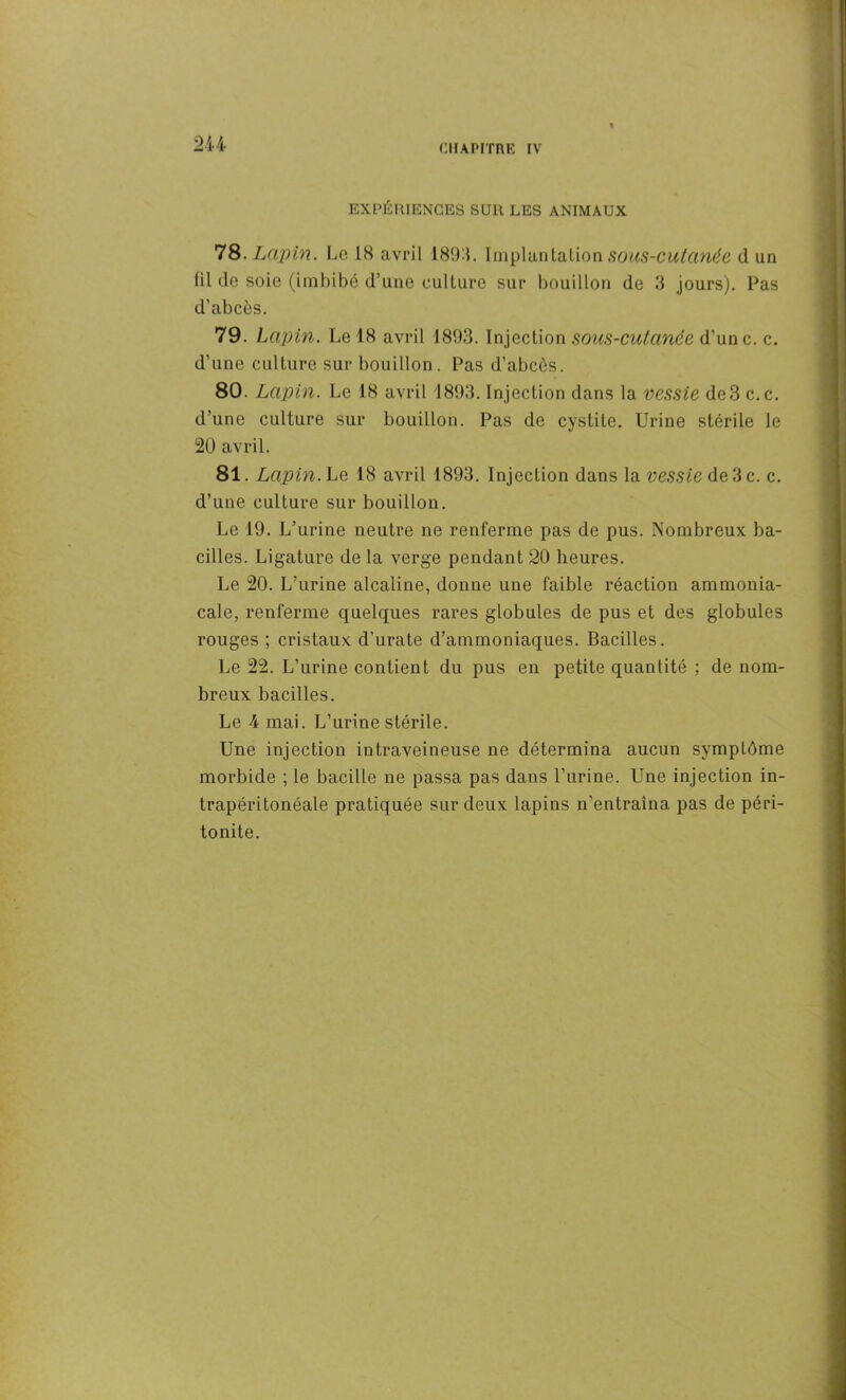 EXPÉRIENCES SUR LES ANIMAUX 78. Lapin. Le 1H avril 1894. Implantation sous-cutanée d un tilde soie (imbibé d’une culture sur bouillon de 3 jours). Pas d’abcès. 79. Lapin. Le 18 avril 1893. Injection sous-cutanée d’une, c. d’une culture sur bouillon. Pas d’abcès. 80. Lapin. Le 18 avril 1893. Injection dans ta vessie de3 c.c. d’une culture sur bouillon. Pas de cystite. Urine stérile le 20 avril. 81. Lapin. Le 18 avril 1893. Injection dans la vessie de 3 c. c. d’une culture sur bouillon. Le 19. L’urine neutre ne renferme pas de pus. Nombreux ba- cilles. Ligature de la verge pendant 20 heures. Le 20. L’urine alcaline, donne une faible réaction ammonia- cale, renferme quelques rares globules de pus et des globules rouges ; cristaux d’urate d’ammoniaques. Bacilles. Le 22. L’urine contient du pus en petite quantité ; de nom- breux bacilles. Le 4 mai. L’urine stérile. Une injection intraveineuse ne détermina aucun symptôme morbide ; le bacille ne passa pas dans l’urine. Une injection in- trapéritonéale pratiquée sur deux lapins n’entraîna pas de péri- tonite.