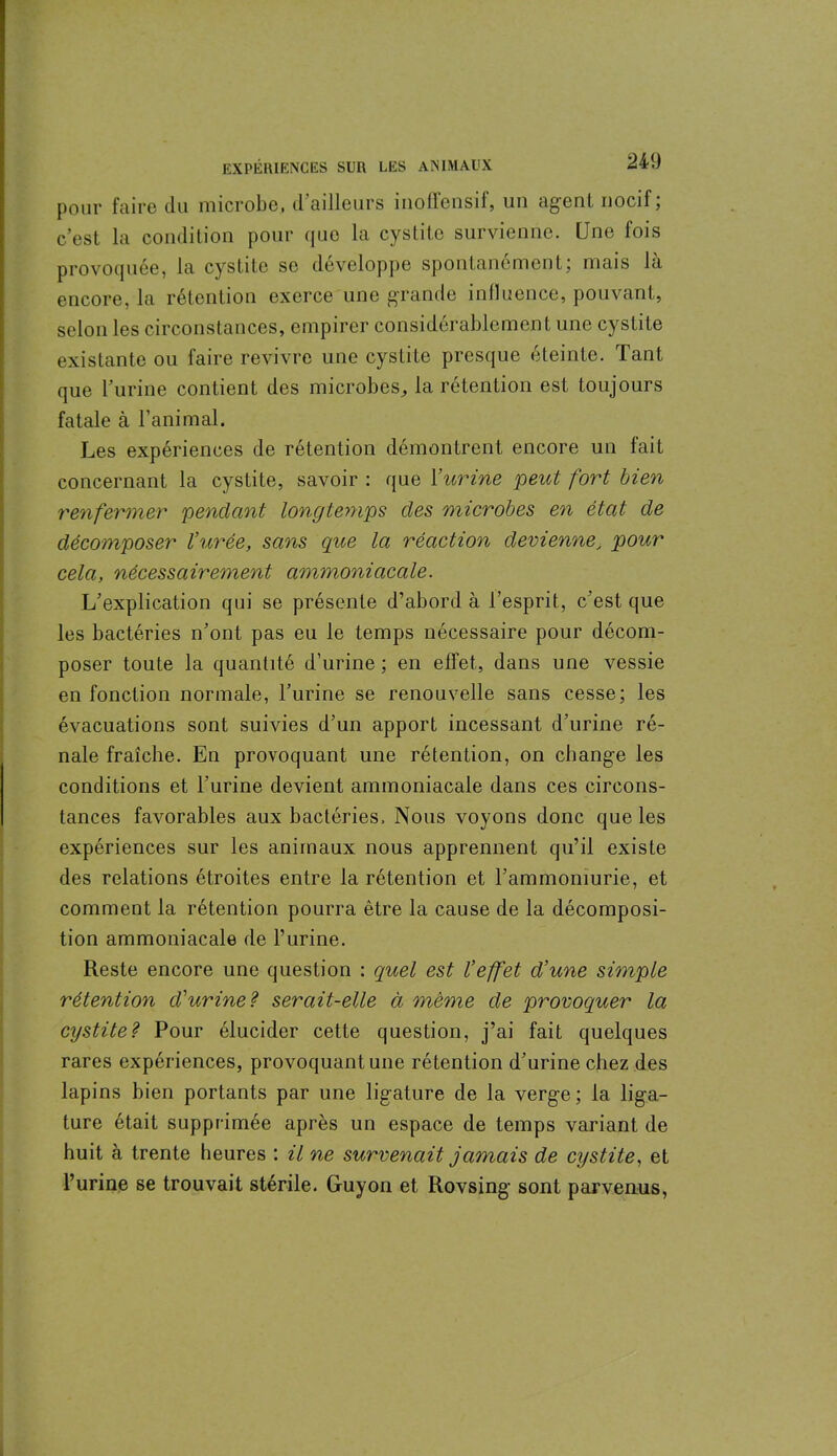 pour faire du microbe, d’ailleurs inoflensif, un agent nocif; c’est la condition pour que la cystite survienne. Une fois provoquée, la cystite se développe spontanément; mais la encore, la rétention exerce une grande influence, pouvant, selon les circonstances, empirer considérablement une cystite existante ou faire revivre une cystite presque éteinte. Tant que l’urine contient des microbes, la rétention est toujours fatale à l’animal. Les expériences de rétention démontrent encore un fait concernant la cystite, savoir : que Y urine peut fort bien renfermer pendant longtemps des microbes en état de décomposer l’urée, sans que la réaction devienne\ pour cela, nécessairement ammoniacale. L’explication qui se présente d’abord à l’esprit, c’est que les bactéries n’ont pas eu le temps nécessaire pour décom- poser toute la quantité d’urine ; en effet, dans une vessie en fonction normale, l’urine se renouvelle sans cesse; les évacuations sont suivies d’un apport incessant d’urine ré- nale fraîche. En provoquant une rétention, on change les conditions et l’urine devient ammoniacale dans ces circons- tances favorables aux bactéries. Nous voyons donc que les expériences sur les animaux nous apprennent qu’il existe des relations étroites entre la rétention et l’ammomurie, et comment la rétention pourra être la cause de la décomposi- tion ammoniacale de l’urine. Reste encore une question : quel est l’effet d’une simple rétention d'urine? serait-elle à même de provoquer la cystite? Pour élucider cette question, j’ai fait quelques rares expériences, provoquant une rétention d’urine chez des lapins bien portants par une ligature de la verge; la liga- ture était supprimée après un espace de temps variant de huit à trente heures ; il ne survenait jamais de cystite, et l’urine se trouvait stérile. Guyon et Rovsing sont parvenus,