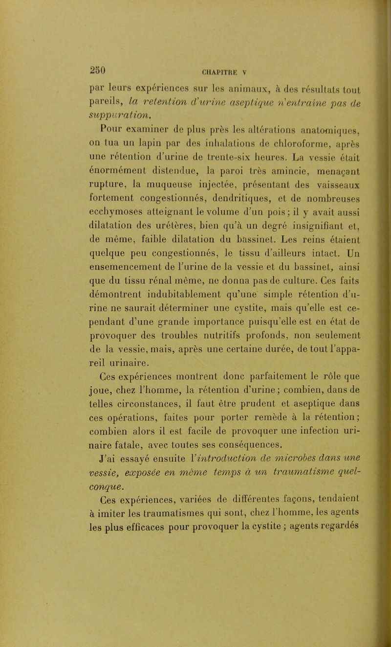 par leurs expériences sur les animaux, «à des résultats tout pareils, la rétention d\irine aseptique n'entraîne pas de suppuration. Pour examiner de plus près les altérations anatomiques, on lua un lapin par des inhalations de chloroforme, après une rétention d’urine de trente-six heures. La vessie était énormément distendue, la paroi très amincie, menaçant rupture, la muqueuse injectée, présentant des vaisseaux fortement congestionnés, dendritiques, et de nombreuses ecchymoses atteignant le volume d’un pois; il y avait aussi dilatation des uretères, bien qu’à un degré insignifiant et, de même, faible dilatation du bassinet. Les reins étaient quelque peu congestionnés, le tissu d’ailleurs intact. Un ensemencement de l’urine de la vessie et du bassinet, ainsi que du tissu rénal même, ne donna pas de culture. Ces faits démontrent indubitablement qu’une simple rétention d’u- rine ne saurait déterminer une cystite, mais qu’elle est ce- pendant d’une grande importance puisqu’elle est en état de provoquer des troubles nutritifs profonds, non seulement de la vessie, mais, après une certaine durée, de tout l’appa- reil urinaire. Ces expériences montrent donc parfaitement le rôle que joue, chez l’homme, la rétention d’urine; combien, dans de telles circonstances, il faut être prudent et aseptique dans ces opérations, faites pour porter remède à la rétention; combien alors il est facile de provoquer une infection uri- naire fatale, avec toutes ses conséquences. J’ai essayé ensuite Y introduction de microbes dans une vessie, exposée en même temps à un traumatisme quel- conque. Ces expériences, variées de différentes façons, tendaient à imiter les traumatismes qui sont, chez l’homme, les agents les plus efficaces pour provoquer la cystite ; agents regardés