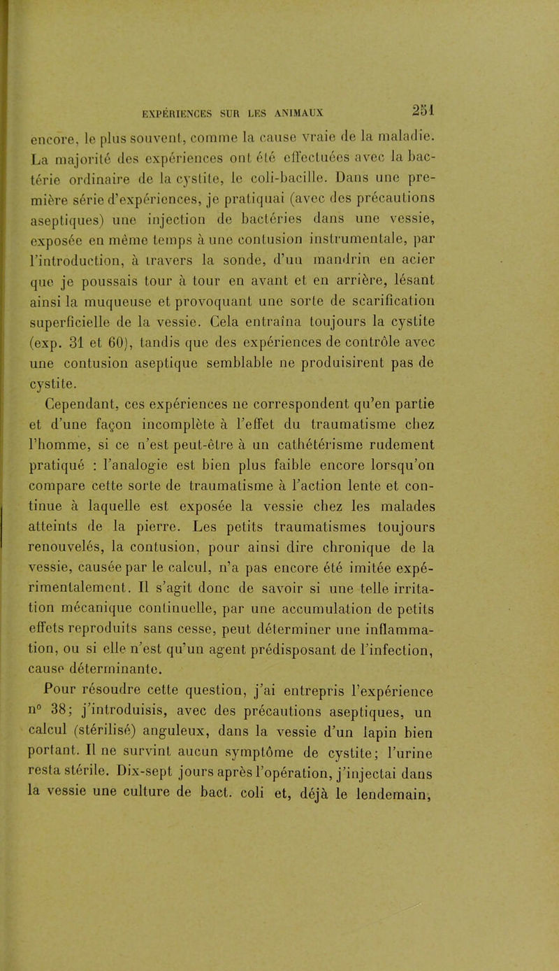 encore, le plus souvent, comme la cause vraie de la maladie. La majorité des expériences ont été effectuées avec la bac- térie ordinaire de la cystite, le coli-baciIle. Dans une pre- mière série d’expériences, je pratiquai (avec des précautions aseptiques) une injection de bactéries dans une vessie, exposée en même temps aune contusion instrumentale, par l’introduction, à travers la sonde, d’un mandrin en acier que je poussais tour à tour en avant et en arrière, lésant ainsi la muqueuse et provoquant une sorte de scarification superficielle de la vessie. Cela entraîna toujours la cystite (exp. 31 et 60), tandis que des expériences de contrôle avec une contusion aseptique semblable ne produisirent pas de cystite. Cependant, ces expériences ne correspondent qu’en partie et d’une façon incomplète à l’effet du traumatisme chez l’homme, si ce n’est peut-être à un cathétérisme rudement pratiqué : l’analogie est bien plus faible encore lorsqu’on compare cette sorte de traumatisme à l’action lente et con- tinue à laquelle est exposée la vessie chez les malades atteints de la pierre. Les petits traumatismes toujours renouvelés, la contusion, pour ainsi dire chronique de la vessie, causée par le calcul, n’a pas encore été imitée expé- rimentalement. Il s’agit donc de savoir si une telle irrita- tion mécanique continuelle, par une accumulation de petits effets reproduits sans cesse, peut déterminer une inflamma- tion, ou si elle n’est qu’un agent prédisposant de l’infection, cause déterminante. Pour résoudre cette question, j’ai entrepris l’expérience n° 38; j introduisis, avec des précautions aseptiques, un calcul (stérilisé) anguleux, dans la vessie d’un lapin bien portant. Il ne survint aucun symptôme de cystite; l’urine resta stérile. Dix-sept jours après l’opération, j’injectai dans la vessie une culture de bact. coli et, déjà le lendemain,