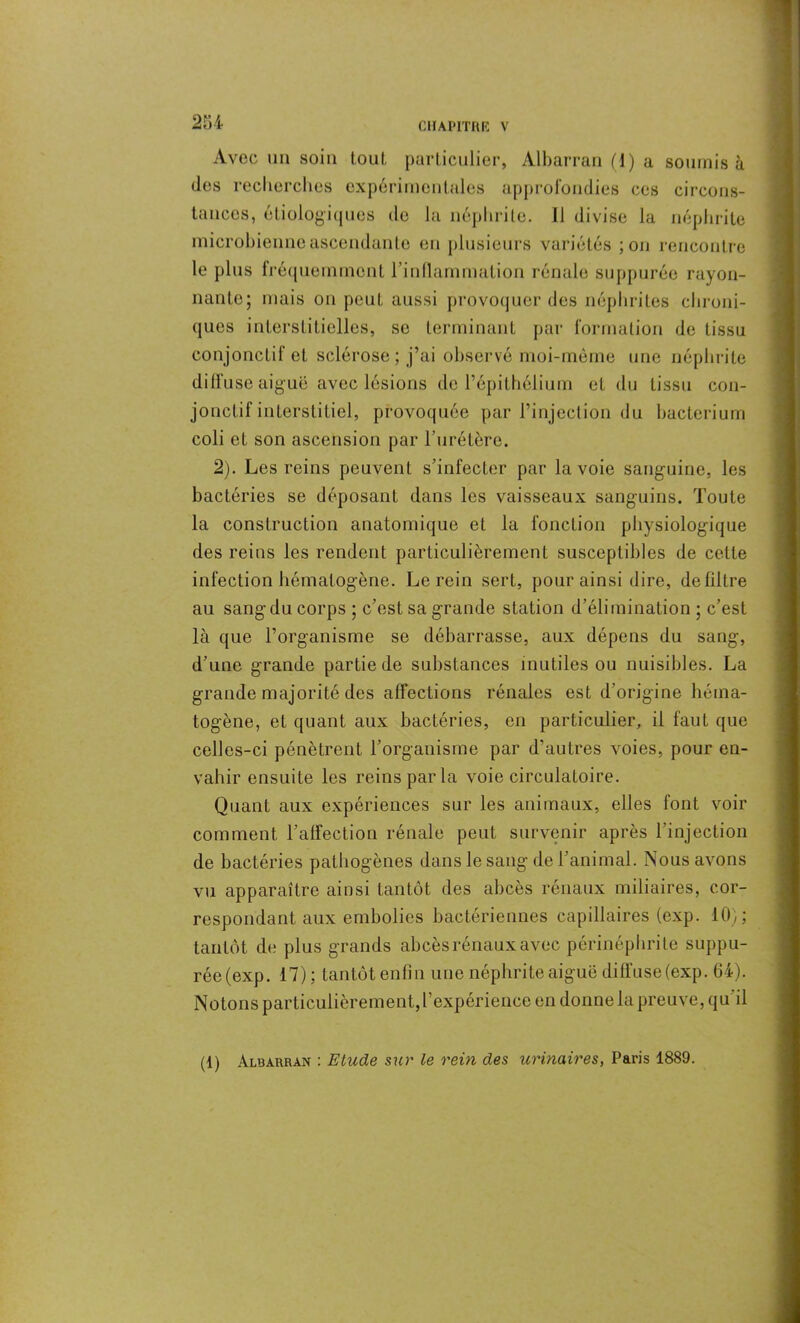 Avec un soin tout particulier, Àlbarran (d) a soumis à des recherches expérimentales approfondies ces circons- tances, étiologiques de la néphrite. Il divise la néphrite microbienne ascendante en plusieurs variétés ;on rencontre le plus fréquemment l’inflammation rénale suppurée rayon- nante; mais on peut aussi provoquer des néphrites chroni- ques interstitielles, se terminant par formation de tissu conjonctif et sclérose; j’ai observé moi-même une néphrite diffuse aiguë avec lésions de l’épithélium et du tissu con- jonctif interstitiel, provoquée par l’injection du bacteriurn coli et son ascension par l’urétère. 2). Les reins peuvent s’infecter par la voie sanguine, les bactéries se déposant dans les vaisseaux sanguins. Toute la construction anatomique et la fonction physiologique des reins les rendent particulièrement susceptibles de cette infection hématogène. Le rein sert, pour ainsi dire, de filtre au sang du corps ; c’est sa grande station d’élimination ; c’est là que l’organisme se débarrasse, aux dépens du sang, d’une grande partie de substances inutiles ou nuisibles. La grande majorité des affections rénales est d’origine héma- togène, et quant aux bactéries, en particulier, il faut que celles-ci pénètrent l’organisme par d’autres voies, pour en- vahir ensuite les reins par la voie circulatoire. Quant aux expériences sur les animaux, elles font voir comment l’affection rénale peut survenir après l’injection de bactéries pathogènes dans le sang de l’animal. Nous avons vu apparaître ainsi tantôt des abcès rénaux miliaires, cor- respondant aux embolies bactériennes capillaires (exp. 10); tantôt de plus grands abcès rénaux avec périnéphrite suppu- rée(exp. 17); tantôtenfin une néphrite aiguë diffuse (exp. 64). Notons particulièrement,l’expérience en donne la preuve, qu il (1) Albarran : Etude sur le rein des urinaires, Paris 1889.