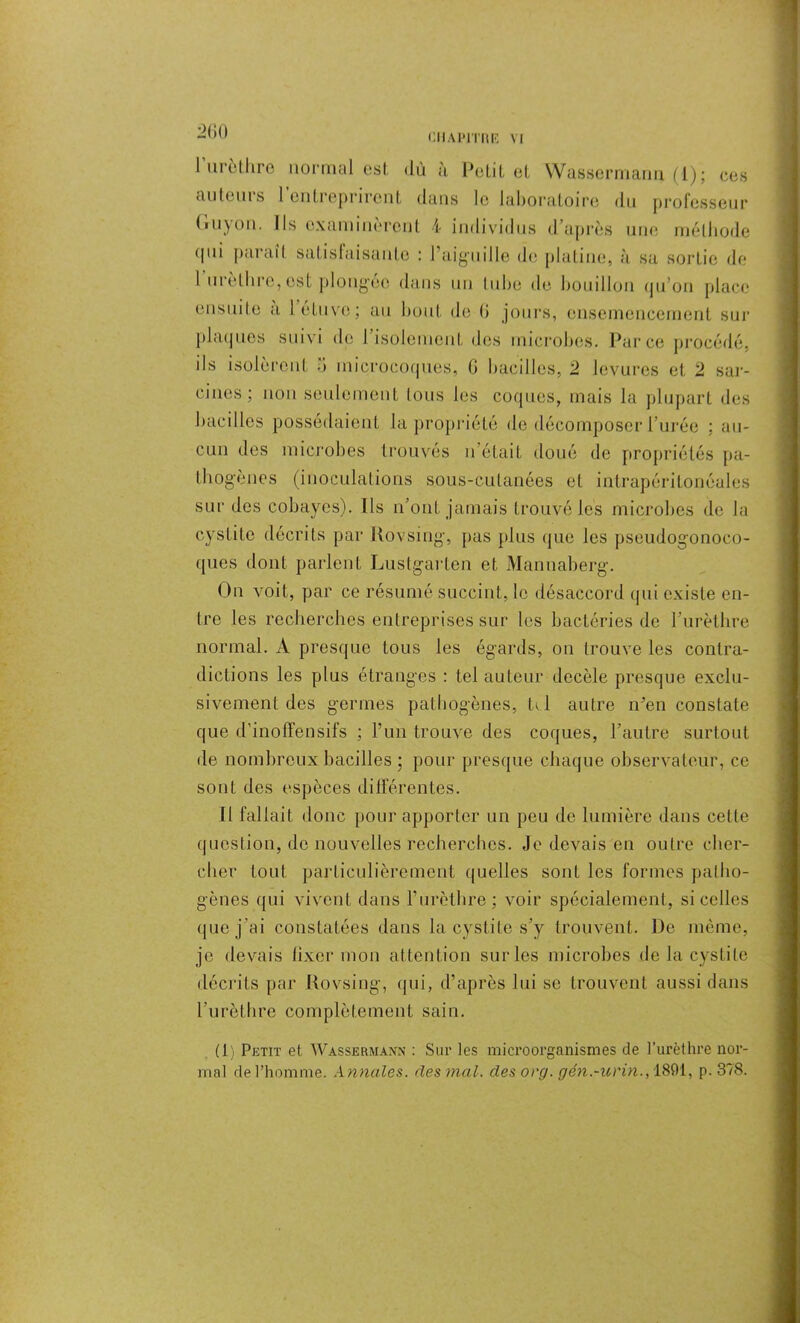 l’urèthre normal est dû à Petit et Wassermann (1); ces au teins 1 entreprirent dans le laboratoire du professeur Guy on. Ils examinèrent 4 individus d’après une méthode (pii parait satisfaisante : l’aiguille de platine, à sa sortie de 1 urethre, est plongée dans un tube de bouillon qu'on place ensuite à l étuve; au bout de (i jours, ensemencement sur plaques suivi de l'isolement des microbes. Parce procédé, ils isoleront 5 microcoques, 6 bacilles, 2 levures et 2 sar- cines ; non seulement tous les coques, mais la plupart des bacilles possédaient la propriété de décomposer l’urée : au- cun des microbes trouvés n était doué de propriétés pa- thogènes (inoculations sous-cutanées et intrapéritonéales sur des cobayes). Ils n'ont jamais trouvé les microbes de la cystite décrits par Rovsing, pas plus que les pseudogonoco- ques dont parlent Lustgarten et Mannaberg. On voit, par ce résumé succint, le désaccord qui existe en- tre les recherches entreprises sur les bactéries de l’urèthre normal. A presque tous les égards, on trouve les contra- dictions les plus étranges : tel auteur decèle presque exclu- sivement des germes pathogènes, tel autre n'en constate que d’inoffensifs ; l’un trouve des coques, l’autre surtout de nombreux bacilles ; pour presque chaque observateur, ce sont des espèces différentes. Il fallait donc pour apporter un peu de lumière dans cette question, do nouvelles recherches. Je devais en outre cher- cher tout particulièrement quelles sont les formes patho- gènes qui vivent dans l’urèthre; voir spécialement, si celles que j'ai constatées dans la cystite s’y trouvent. De même, je devais fixer mon attention sur les microbes de la cystite décrits par Rovsing, qui, d’après lui se trouvent aussi dans l’urèthre complètement sain. (1) Petit et Wassermann : Sur les microorganismes de l’urèthre nor- mal de l’homme. Annales, des mal. des org. gén.-urin., 1801, p. 378.