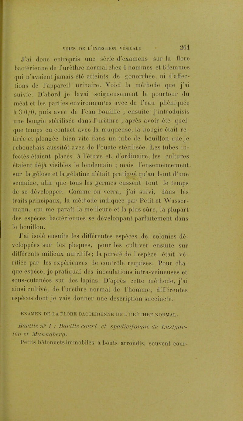 J’ai donc entrepris une série d’examens sur la flore bactérienne de l'urèthre normal chez 6 hommes et 6 femmes qui n’avaient jamais été atteints de gonorrhée, ni d’affec- tions de l’appareil urinaire. Voici la méthode que j'ai suivie. D’abord je lavai soigneusement le pourtour du méat et les parties environnantes avec de l’eau phéniquée à 3 0/0, puis avec de l'eau bouillie ; ensuite j’introduisis une bougie stérilisée dans l’urèthre ; après avoir été quel- que temps en contact avec la muqueuse, la bougie était re- tirée et plongée bien vite dans un tube de bouillon que je rebouchais aussitôt avec de l’ouate stérilisée. Les tubes in- fectés étaient placés à l’étuve et, d’ordinaire, les cultures étaient déjà visibles le lendemain ; mais l’ensemencement sur la gélose et la gélatine n’était pratiqué, qu’au bout d’une semaine, afin que tous les germes eussent tout le temps de se développer. Comme on verra, j’ai suivi, dans les traits principaux, la méthode indiquée par Petit et Wasser- mann, qui me paraît la meilleure et la plus sure, la plupart des espèces bactériennes se développant parfaitement dans le bouillon. J’ai isolé ensuite les différentes espèces de colonies dé- veloppées sur les plaques, pour les cultiver ensuite sur différents milieux nutritifs; la pureté de l’espèce était vé- rifiée par les expériences de contrôle requises. Pour cha- que espèce, je pratiquai des inoculations intra-veineuses et sous-cutanées sur des lapins. D’après cotte méthode, j’ai ainsi cultivé, de l'urèthre normal de l'homme, différentes espèces dont je vais donner une description succincte. EXAMEN DE LA FLORE BACTÉRIENNE DE L’URÈTHRE NORMAL. Bacille n° i : Bacille court cl spadiciforme de Lus t g ar- ien el Mannaberg. Petits bâtonnets immobiles à bouts arrondis, souvent cour-