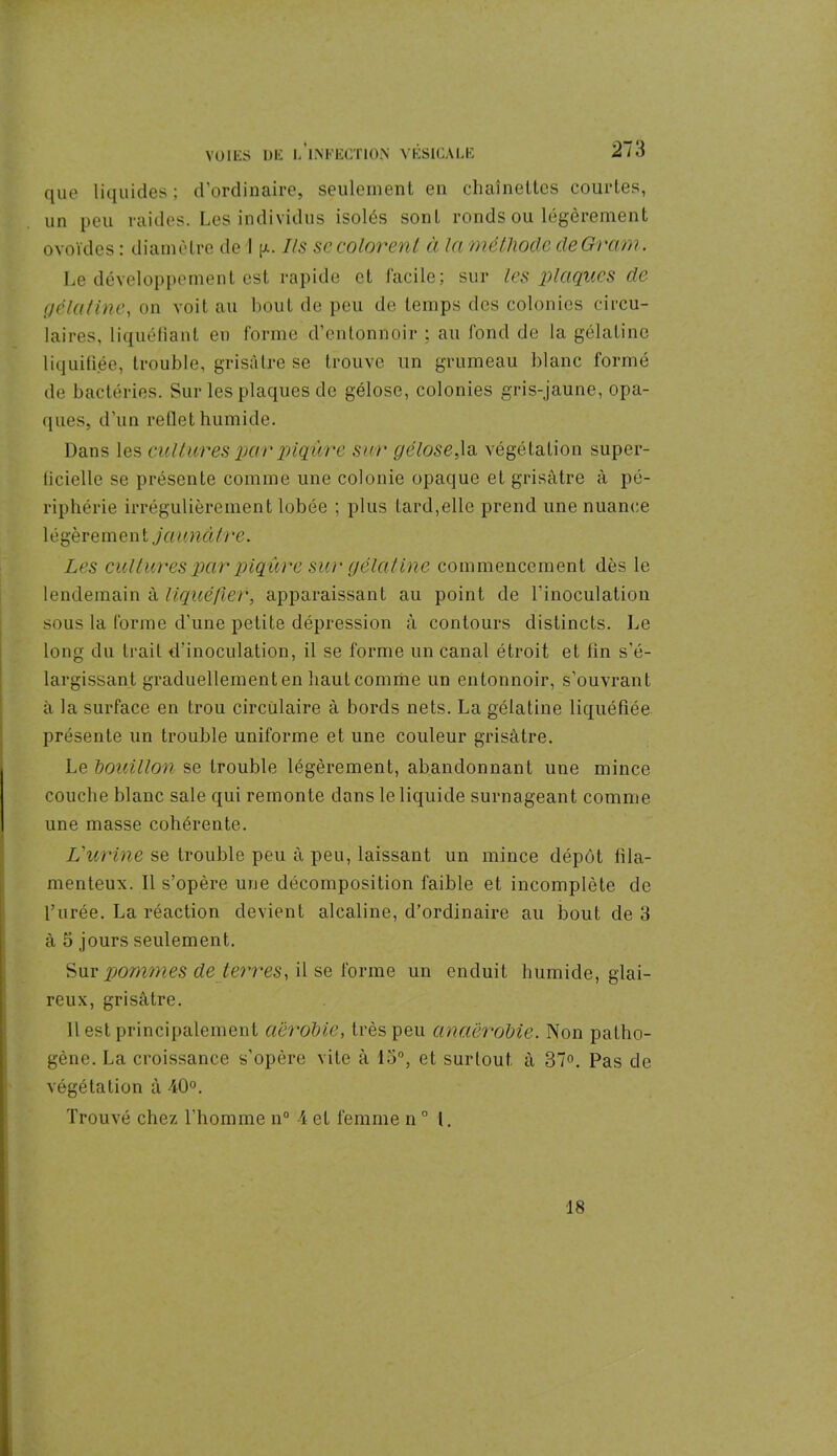 que liquides ; d’ordinaire, seulement en chaînettes courtes, un peu raides. Les individus isolés sont ronds ou légèrement ovoïdes : diamètre de I g. Ils sc colorent à In méthode de Gram. Le développement est rapide et facile; sur les plaques de gelât inc, on voit au bout de peu de temps des colonies circu- laires, liquéfiant en forme d’entonnoir ; au fond de la gélatine liquidée, trouble, grisâtre se trouve un grumeau blanc formé de bactéries. Sur les plaques de gélose, colonies gris-jaune, opa- ques, d’un rellet humide. Dans les cultures par piqûre sur gélose,la végétation super- ficielle se présente comme une colonie opaque et grisâtre à pé- riphérie irrégulièrement lobée ; plus lard,elle prend une nuance 1 é gère m e n t ja u nôtre. Les cultures par piqûre sur gélatine commencement dès le lendemain à liquéfier, apparaissant au point de l'inoculation sous la forme d’une petite dépression à contours distincts. Le long du trait d'inoculation, il se forme un canal étroit et fin s’é- largissant graduellement en haut comme un entonnoir, s’ouvrant à la surface en trou circulaire à bords nets. La gélatine liquéfiée présente un trouble uniforme et une couleur grisâtre. Le bouillon se trouble légèrement, abandonnant une mince couche blanc sale qui remonte dans le liquide surnageant comme une masse cohérente. L'urine se trouble peu â peu, laissant un mince dépôt fila- menteux. Il s’opère une décomposition faible et incomplète de l’urée. La réaction devient alcaline, d’ordinaire au bout de 3 à 5 jours seulement. Sur pommes de terres, il se forme un enduit humide, glai- reux, grisâtre. 11 est principalement aérobie, très peu anaérobie. Non patho- gène. La croissance s’opère vite à lo°, et surtout à 37°. Pas de végétation à 40°. Trouvé chez l'homme n° 4et femme n° I, 18