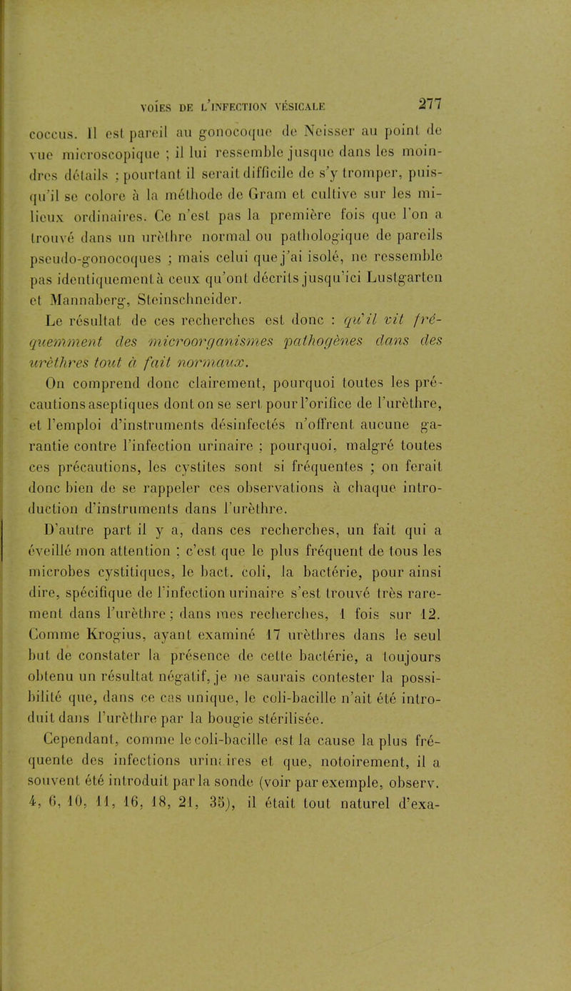 coccus. 11 ost pareil au gonocoque de Ncisser au point de vue microscopique ; il lui ressemble jusque dans les moin- dres détails ; pourtant il serait difficile do s’y tromper, puis- qu'il se colore à la méthode de Gram et cultive sur les mi- lieux ordinaires. Ce n’est pas la première fois que l’on a trouvé dans un urèthre normal ou pathologique de pareils pseudo-gonocoques ; mais celui que j’ai isolé, ne ressemble pas identiquement à ceux qu’ont décrits jusqu’ici Lustgarten et Mannaberg, Steinschneider. Le résultat de ces recherches est donc : qu'il vit fré- quemment des microorganismes 'pathogènes dans des urèthres tout à fait normaux. On comprend donc clairement, pourquoi toutes les pré- cautions aseptiques dont on se sert pour l’orifice de l’urèthre, et l’emploi d’instruments désinfectés n’offrent aucune ga- rantie contre l’infection urinaire ; pourquoi, malgré toutes ces précautions, les cystites sont si fréquentes ; on ferait donc bien de se rappeler ces observations à chaque intro- duction d’instruments dans l’urèthre. D’autre part il y a, dans ces recherches, un fait qui a éveillé mon attention ; c’est que le plus fréquent de tous les microbes cystitiques, le bact. coli, la bactérie, pour ainsi dire, spécifique de l'infection urinaire s’est trouvé très rare- ment dans l’urèthre; dans mes recherches, 1 fois sur 12. Comme Krogius, ayant examiné 17 urèthres dans le seul but de constater la présence de cette bactérie, a toujours obtenu un résultat négatif, je ne saurais contester la possi- bilité que, dans ce cas unique, le coli-bacille n’ait été intro- duit dans l’urèthre par la bougie stérilisée. Cependant, comme le coli-bacille est la cause la plus fré- quente des infections urinaires et que, notoirement, il a souvent été introduit parla sonde (voir par exemple, observ.