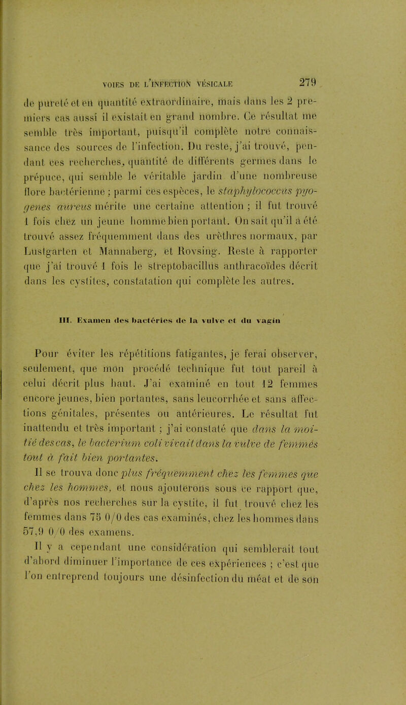 de pureté et on quantité extraordinaire, mais dans les 2 pre- miers cas aussi il existait en grand nombre. Ce résultat me semble très important, puisqu’il complète notre connais- sance des sources de l’infection. Du reste, j’ai trouvé, pen- dant ces recherches, quantité de différents germes dans Je prépuce, qui semble le véritable jardin d’une nombreuse flore bactérienne: parmi ces espèces, le staphylococcies pyo- f/enes aureus mérite une certaine attention ; il fut trouvé 1 fois chez un jeune liommcbien portant. On sait qu’il a été trouvé assez fréquemment dans des urèthres normaux, par Lustgarlen et Mannabergc, et Rovsing. Reste à rapporter que j’ai trouvé 1 fois le streptobacilles antliracoïdes décrit dans les cystites, constatation qui complète les autres. III. Examen des bactéries de la vulve et du vagin Pour éviter les répétitions fatigantes, je ferai observer, seulement, que mon procédé technique fut tout pareil à celui décrit plus haut. J’ai examiné en tout 12 femmes encore jeunes, bien portantes, sans leucorrhée et sans affec- tions génitales, présentes ou antérieures. Le résultat fut inattendu et très important ; j’ai constaté que dans la moi- tié descas, le hacierium coli vivait dans la vulve de femmes tout à fait bien portantes. 11 se trouva donc plus fréquemment chez les femmes que chez les hommes, et nous ajouterons sous ce rapport (pie, d’après nos recherches sur la cystite, il fut trouvé chez les femmes dans 75 0/0 des cas examinés, chez les hommes dans 57,9 0/0 des examens. 11 y a cependant une considération qui semblerait tout <1 abord diminuer l'importance de ces expériences ; c’est que 1 on entreprend toujours une désinfection du méat et de son