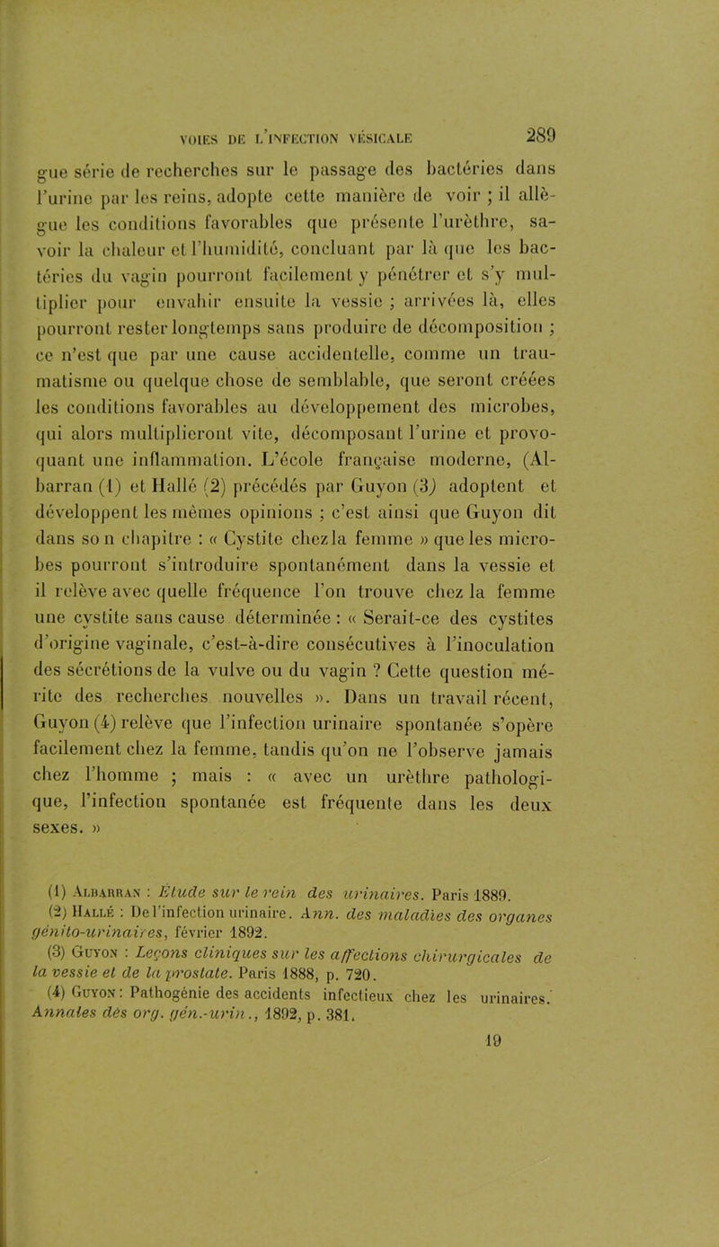 gue série de recherches sur le passage des bactéries dans rurine par les reins, adopte cette manière de voir ; il allè- gue les conditions favorables que présente l’urèthre, sa- voir la chaleur et riiumidité, concluant par là que les bac- téries du vagin pourront facilement y pénétrer et s’y mul- tiplier pour envahir ensuite la vessie ; arrivées là, elles pourront rester longtemps sans produire de décomposition ; ce n’est que par une cause accidentelle, comme un trau- matisme ou quelque chose de semblable, que seront créées les conditions favorables au développement des microbes, qui alors multiplieront vite, décomposant burine et provo- quant une inflammation. L’école française moderne, (Al- barran (l) et Hallé (2) précédés par Guyon (3) adoptent et développent les mêmes opinions ; c’est ainsi que Guyon dit dans son chapitre : « Cystite cliezla femme » que les micro- bes pourront s'introduire spontanément dans la vessie et il relève avec quelle fréquence l’on trouve cliezla femme une cystite sans cause déterminée: « Serait-ce des cystites d’origine vaginale, c’est-à-dire consécutives à l’inoculation des sécrétions de la vulve ou du vagin ? Cette question mé- rite des recherches nouvelles ». Dans un travail récent, Guyon (4) relève que l’infection urinaire spontanée s’opère facilement chez la femme, tandis qu’on ne l’observe jamais chez l’homme ; mais : « avec un urèthre pathologi- que, l’infection spontanée est fréquente dans les deux sexes. » (1) Albauran : Étude sur le rein des urinaires. Paris 1889. (2) Halle : De l’infection urinaire. Ann. des maladies des organes génito-urinaires, février 1892. (3) Guyon : Leçons cliniques sur les affections chirurgicales de la vessie et de la prostate. Paris 1888, p. 720. (4) Guyon : Pathogénie des accidents infectieux chez les urinaires.' Annales dés org. gén.-urin., 1892, p. 381. 19