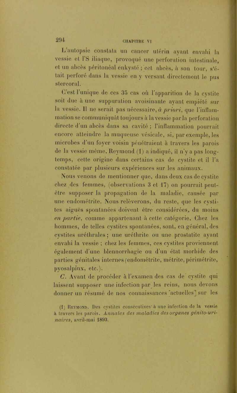 291 L autopsie constata un cancer utérin ayant envahi la vessie et FS iliaque, provoqué une perforation intestinale, et un abcès péritonéal enkysté ;'cet abcès, à son tour, s’é- tait perforé dans Ja vessie en y versant directement Je pus stercoral. C’est l’unique de ces 35 cas où l’apparition de Ja cystite soit due à une suppuration avoisinante ayant empiété sur la vessie. Il ne serait pas nécessaire, à priori, que l’inflam- mation se communiquât toujours à la vessie parla perforation directe d’un abcès dans sa cavité; l’inflammation pourrait encore atteindre la muqueuse vésicale, si, par exemple, les microbes d’un loyer voisin pénétraient à travers les parois de la vessie même. Reymond (1) a indiqué, il n’y a pas long- temps, cette origine dans certains cas de cystite et il l’a constatée par plusieurs expériences sur les animaux. Nous venons de mentionner que, dans deux cas de cystite chez des femmes, (observations 3 et 17) on pourrait peut- être supposer la propagation de la maladie, causée par une endométrite. Nous relèverons, du reste, que les cysti- tes aiguës spontanées doivent, être considérées, du moins en partie, comme appartenant à cette catégorie. Chez les hommes, de telles cystites spontanées, sont, en général, des cystites uréthrales ; une uréthrite ou une prostatite ayant envahi la vessie ; chez les femmes, ces cystites proviennent également d’une blennorrhagie ou d’un état morbide des parties génitales internes (endométrite, métrite, périmétrite, pyosalpinx, etc.). C. Avant de procéder à l’examen des cas de cystite qui laissent supposer une infection par les reins, nous devons donner un résumé de nos connaissances ’actuellesj sur les (1) Reymond. Des cystites consécutives'à une infection de la vessie à travers les parois. Annales des maladies des organes génito-uri- naires, avril-mai 1893.