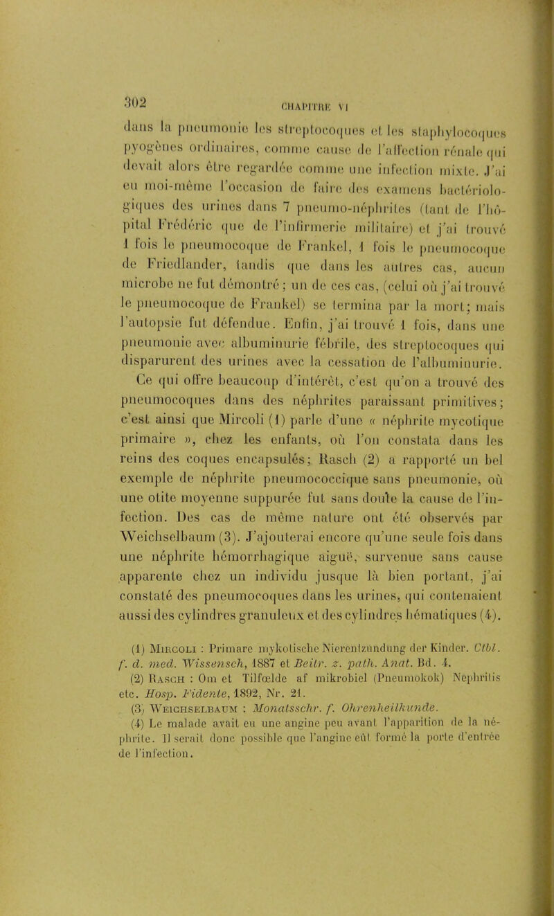 dans la pneumonie les streptocoques et les staphylocoques |> \ ogencs 01 dinaires, comme cause <Io I allection rénale (pji devait alors être regardée comme une infection mixte. J’ai eu moi-meme l’occasion de faire des examens bactériolo- giques des urines dans 7 pneumo-népliritos (tant de l'hô- pital Frédéric que de l’infirmerie militaire) et j’ai trouvé 1 lois le pneumocoque de brankel, 1 fois le pneumocoque de b riedlander, tandis (pic dans les autres cas, aucun microbe ne fut démontré ; un de ces cas, (celui où j’ai trouvé le pneumocoque de Frankel) se termina par la mort: mais 1 autopsie fut défendue. Enfin, j ai trouvé 1 fois, dans une pneumonie avec albuminurie fébrile, des streptocoques qui disparurent des urines avec la cessation de l’albuminurie. Ce qui offre beaucoup d’intérêt, c’est qu’on a trouvé des pneumocoques dans des néphrites paraissant primitives; c’est ainsi que Mircoli (1) parle d’une « néphrite mycotique primaire », chez les enfants, où l’on constata dans les reins des coques encapsulés; Rascli (2) a rapporté un bel exemple de néphrite pneumococcique sans pneumonie, où une otite moyenne suppurée fut sans doute la cause de l’in- fection. Des cas de même nature ont été observés par Weichselbaum (3). J’ajouterai encore qu’une seule fois dans une néphrite hémorrhagique aiguë, survenue sans cause apparente chez un individu jusque là bien portant, j’ai constaté des pneumocoques dans les urines, qui contenaient aussi des cylindres granuleux cl des cylindres hématiques (4). (1) Mircoli : Primare mykotische Nierentzûndung def Kinder. Ctbl. /'. cl. med. Wissensch, 1887 et Beilr. z. path. Anat. Bd. 4. (2) Rasch : Om et Tilfœlde af mikrobiel (Pneumokok) Nephrilis etc. Hosp. Fidenle, 1892, Nr. 21. (3; Weichselbaum : Monatsschr. f. Ohrenheilkunde. (4) Le malade avait eu une angine peu avant l'apparition de la né- phrite. Il serait donc possible que l’angine ôûl formé la porte d’eülrée de l’infection.