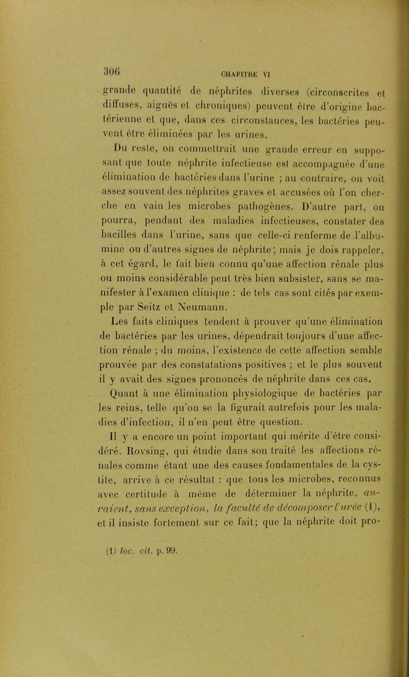 grande quantité de néphrites diverses (circonscrites et di 11 uses, aiguës et chroniques) peuvent être d’origine bac- térienne et que, dans ces circonstances, les bactéries peu- vent être éliminées par les urines. Du reste, on commettrait une grande erreur en suppo- sant ({Lie toute néphrite infectieuse est accompagnée d’une élimination de bactéries dans l’urine ; au contraire, on voit assez souvent des néphrites graves et accusées où l’on cher- che en vain les microbes pathogènes. D’autre part, on pourra, pendant des maladies infectieuses, constater des bacilles dans l'urine, sans que celle-ci renferme de l’albu- mine ou d’autres signes de néphrite; mais je dois rappeler, à cet égard, le fait bien connu qu’une affection rénale plus ou moins considérable peut très bien subsister, sans se ma- nifester à l’examen clinique : de tels cas sont cités par exem- ple par Seitz et Neumann. Les faits cliniques tendent à prouver qu’une élimination de bactéries par les urines, dépendrait toujours d’une affec- tion rénale ; du moins, l’existence de celte affection semble prouvée par des constatations positives ; et le plus souvent il y avait des signes prononcés de néphrite dans ces cas. Quant à une élimination physiologique de bactéries par les reins, telle qu’on se la figurait autrefois pour les mala- dies d’infection, il n'en peut être question. Il y a encore un point important qui mérite d’être consi- déré. Rovsing, qui étudie dans son traité les affections ré- nales comme étant une des causes fondamentales de la cys- tite, arrive à ce résultat : que tous les microbes, reconnus avec certitude à même de déterminer la néphrite, au- raient, sans exception, la faculté de décomposer l'urée (1), et il insiste fortement sur ce fait; que la néphrite doit pro- (1) loc. cil. p. 99.