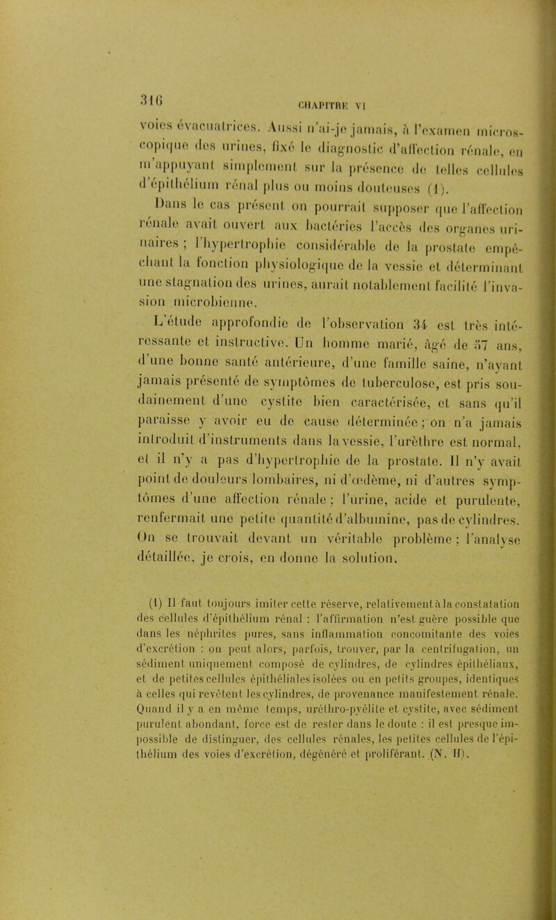 3 I (i voies cvacualrices. Aussi n’ui-je jamais, ;'i l’examen micro», copique dos urines, fixé le diagnostic d’affection rénale, eu m appuyant simplement sur la présence de telles cellules il épithélium rénal plus ou moins douteuses (1). Dans le cas présent on pourrait supposer que l'affection rénale avait ouvert aux bactéries l’accès des organes uri- naires ; 1 hypertrophie considérable de la prostate empê- chant la fonction physiologique de la vessie et déterminant une stagnation des urines, aurait notablement facilité l’inva- sion microbienne. L étude approfondie de l’observation 34 est très inté- ressante et instructive. Un homme marié, âgé de 37 ans. d une bonne santé antérieure, d’une famille saine, n’ayant jamais présenté de symptômes de tuberculose, est pris sou- dainement d une cystite bien caractérisée, et sans qu’il paraisse y avoir eu de cause déterminée ; on n’a jamais introduit d instruments dans la vessie, l’urèthre est normal, cl il n’y a pas d’hypertrophie de la prostate. Il n’y avait point de douleurs lombaires, ni d’œdème, ni d’autres symp- tômes d’une affection rénale ; burine, acide et purulente, renfermait une petite quantité d’albumine, pas de cylindres. On se trouvait devant un véritable problème ; l’analyse détaillée, je crois, en donne la solution. (1) Il faut toujours imiter cette réserve, relativement à la constatation des cellules d'épithélium rénal : l’affirmation n’est guère possible que dans les néphrites pures, sans inflammation concomitante des voies d’excrétion : on peut alors, parfois, trouver, par la centrifugation, un sédiment uniquement composé de cylindres, de cylindres épithéliaux, et de petit os cellules épithéliales isolées ou en pet it s groupes, identiques à celles qui revêtent les cylindres, de provenance manifestement rénale. Quand il y a en même temps, urôthro-pyôlite et cystite, avec sédiment purulent abondant, force est de rester dans le doute : il est presque im- possible de distinguer, des cellules rénales, les pet i les cellules de l’épi- thélium des voies d’excrétion, dégénéré et proliférant. (N. II).