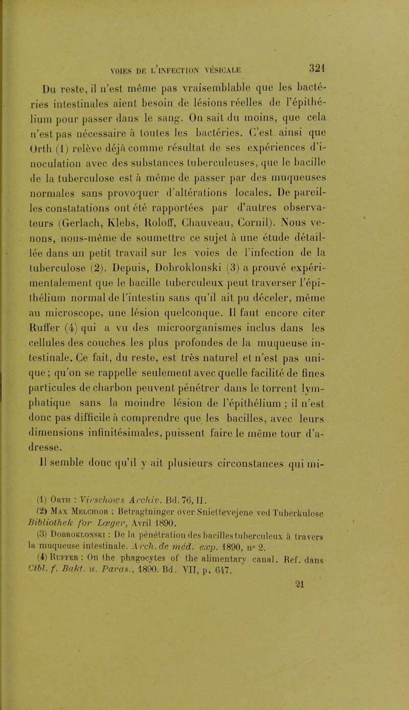 Du reste, il n’est même pas vraisemblable que les bacté- ries intestinales aient besoin de lésions réelles de l’épithé- lium pour passer dans le sang-. On sait du moins, que cela n’est pas nécessaire à toutes les bactéries. C’est ainsi que Ortli (1) relève déjà comme résultat de ses expériences d’i- noculation avec des substances tuberculeuses, que le bacille de la tuberculose est à même de passer par des muqueuses normales sans provoquer d’altérations locales. De pareil- les constatations ont été rapportées par d’autres observa- teurs (Gerlach, Klebs, Roloff, Chauveau, Cornil). Nous ve- nons, nous-mème de soumettre ce sujet à une étude détail- lée dans un petit travail sur les voies de l’infection de la tuberculose (2). Depuis, Dobroklonski (3) a prouvé expéri- mentalement que le bacille tuberculeux peut traverser l’épi- thélium normal de l’intestin sans qu’il ait pu déceler, même au microscope, une lésion quelconque. Il faut encore citer Ruffer (4) qui a vu des microorganismes inclus dans les cellules des couches les plus profondes de la muqueuse in- testinale. Ce fait, du reste, est très naturel et n’est pas uni- que; qu’on se rappelle seulement avec quelle facilité de fines particules de charbon peuvent pénétrer dans le torrent lym- phatique sans la moindre lésion de l’épithélium ; il n’est, donc pas difficile à comprendre que les bacilles, avec leurs dimensions infinitésimales, puissent faire le même tour d’a- dresse. Il semble donc qu’il y ait plusieurs circonstances qui mi- (1) Orth : Virschoios Archiv. Bd. 76, II. (2) Max Melchiôr ; Betragtninger over Sniettevejene ved Tuberkulose Bibliothek for Lœgcr, Avril 1890. (3) Douroklonski : De la pénétration des bacilles tuberculeux à travers la muqueuse intestinale. Arch.de méd. exp. 1890, n° 2. (i) Ruffer : On the phagocytes of the alimentary canal. Ref. dans Ctbl. f. Bakt. u. Paras., 1890. Bd. VII, p. 617. 21