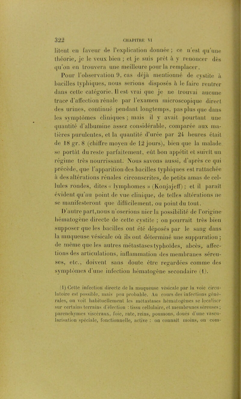 liLout en laveur de l’explication donnée; ce n’est qu’une théorie, je le veux bien ; et je suis prêt à y renoncer dès (|ii’on en trouvera une meilleure pour la remplacer. Pour l’observation 1), cas déjà mentionné de cystite à bacilles typhiques, nous serions disposés à le faire rentrer dans cette catégorie. Il est-vrai que je ne trouvai aucune trace d’alfection rénale par l’examen microscopique direct des urines, continué pondant longtemps, pas plus que dans les symptômes cliniques ; mais il y avait pourtant une quantité d'albumine assez considérable, comparée aux ma- tières purulentes, et la quantité d’urée par 24 heures était de 18 gr. 8 (chiffre moyen de 12 jours), bien que la malade se portât du reste parfaitement, eût bon appétit et suivît un régime très nourrissant. Nous savons aussi, d’après ce qui précède, que l’apparition des bacilles typhiques est rattachée à des altérations rénales circonscrites, de petits amas de cel- lules rondes, dites <c lymphomes » (Konjajeff) ; et il paraît évident qu'au point de vue clinique, de telles altérations ne se manilesteront que difficilement, ou point du tout. D’autre part,nous n’oserions nier la possibilité de l’origine hématogène directe de cette cystite ; on pourrait très bien supposer que les bacilles ont été déposés par le sang dans la muqueuse vésicale où ils ont déterminé une suppuration ; de même que les autres métastases typhoïdes, abcès, affec- tions des articulations, inflammation des membranes séreu- ses, etc., doivent sans doute être regardées comme des symptômes d’une infection liématogène secondaire (1). (1) Celte infection directe de la muqueuse vésicale par la voie circu- latoire est possible, mais peu probable. Au cours des infections géné- rales, on voit habituellement les métastases hématogènes se localiser sur certains terrains d'élection : Iissu cellulaire, et membranes séreuses ; parenchymes viscéraux, foie, rate, reins, poumons, doués d’une vascu- larisation spéciale, fonctionnelle, active : on connaît moins, on coin-