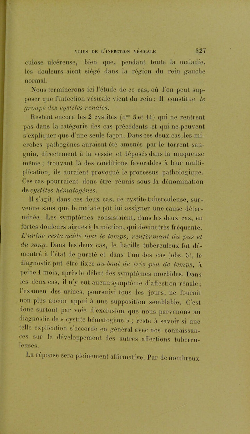 culose ulcérouse, bien que, pendant toute la maladie, les douleurs aient siégé dans la région du rein gauche normal. Nous terminerons ici l’étude de ce cas, où l’on peut sup- poser que l’infection vésicale vient du rein : Il constitue le groupe des cystites rénales. Restent encore les 2 cystites (nos 5 et 14) qui ne rentrent pas dans la catégorie des cas précédents et qui ne peuvent s’expliquer que d’une seule façon. Dans ces deux cas, les mi- crobes pathogènes auraient été amenés parle torrent san- guin, directement à la vessie et déposés dans la muqueuse même; trouvant là des conditions favorables à leur multi- plication, ils auraient provoqué le processus pathologique. Ces cas pourraient donc être réunis sous la dénomination de cystites hématogènes. Il s’agit, dans ces deux cas, de cystite tuberculeuse, sur- venue sans que le malade pût lui assigner une cause déter- minée. Les symptômes consistaient, dans les deux cas, en fortes douleurs aiguës à la miction, qui devint très fréquente. L’urine resta acide tout le temps, renfermant du pus et du sang. Dans les deux cas, le bacille tuberculeux fut dé- montré à l’état de pureté et dans l’un des cas (obs. 5), le diagnostic put être fixée au bout de très peu de temps, à peine 1 mois, après le début des symptômes morbides. Dans les deux cas, il n y eut aucun symptôme d’affection rénale; 1 examen des urines, poursuivi tous les jours, ne fournit non plus aucun appui à une supposition semblable. C’est donc surtout par voie d’exclusion que nous parvenons au diagnostic de « cystite hématogène » ; reste à savoir si une b-llc explication s accorde en général avec nos connaissan- ces sur le développement des autres affections tubercu- leuses. La réponse sera pleinement affirmative. Par de nombreux