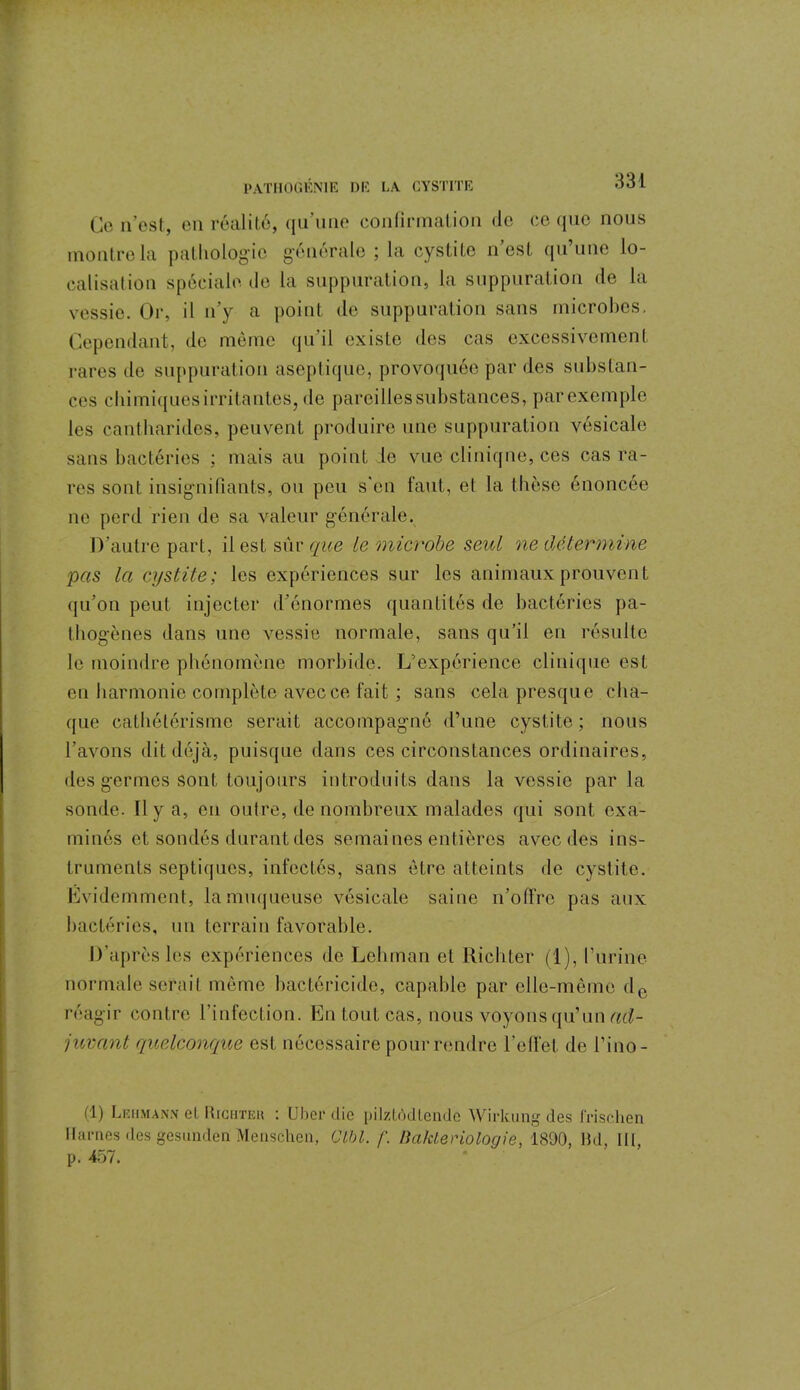 Ce n’est, en réalité, qu’une confirmation de ce que nous montre la pathologie générale ; la cystite n’est qu’une lo- calisation spéciale de la suppuration, la suppuration de la vessie. Or, il n’y a point de suppuration sans microbes. Cependant, de même qu'il existe des cas excessivement rares de suppuration aseptique, provoquée par des substan- ces chimiques irritantes, de pareilles substances, par exemple les cantharides, peuvent produire une suppuration vésicale sans bactéries : mais au point de vue clinique, ces cas ra- res sont insignifiants, ou peu s'en faut, et la thèse énoncée ne perd rien de sa valeur générale. D’autre part, il est sûr que le microbe seul ne détermine pas la cystite; les expériences sur les animaux prouvent qu’on peut injecter d’énormes quantités de bactéries pa- thogènes dans une vessie normale, sans qu’il en résulte le moindre phénomène morbide. L’expérience clinique est en harmonie complète avec ce fait ; sans cela presque cha- que cathétérisme serait accompagné d’une cystite; nous l’avons dit déjà, puisque dans ces circonstances ordinaires, des germes sont toujours introduits dans la vessie par la sonde. Il y a, en outre, de nombreux malades qui sont exa- minés et sondés durant des semaines entières avec des ins- truments septiques, infectés, sans être atteints de cystite. Evidemment, la muqueuse vésicale saine n’offre pas aux bactéries, un terrain favorable. D'après les expériences de Lehman et Richter (1), l’urine normale serait même bactéricide, capable par elle-même de réagir contre l’infection. En tout cas, nous voyons qu’un ad- juvant quelconque est nécessaire pour rendre l'effet de l’ino- (1) Leiiman.\ et Richteu : Uber die pilztôdtende Wirltung des Jrischen Marnes des gesunden Menschen, CM. f. Bakteriologie, 1890, Md, III, p. 457.