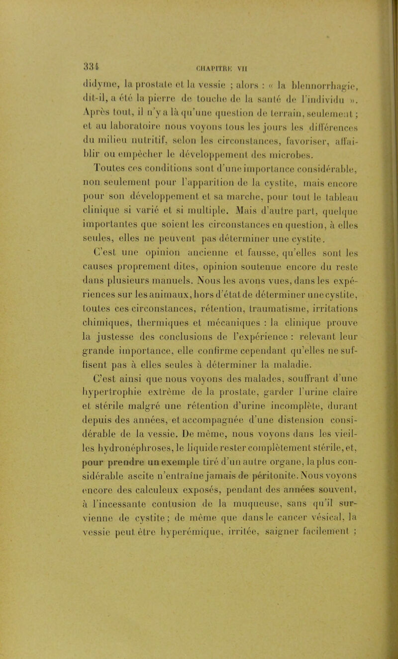 CHAIMTIIK Ml didyme, la prostate et la vessie ; alors : « la blennorrhagie, «lit-il, a été la pierre de touche tics la sauté d<> l’individu ». Après tout, il n yalàqu une question de terrain, seulement ; et au lahoraloire nous voyons tous les jours les différences du milieu nutritif, selon les circonstances, favoriser, affai- blir ou empêcher le développement des microbes. Toutes ces conditions sont d'une importance considérable, non seulement pour l'apparition de la cystite, mais encore pour son développement et sa marche, pour tout le tableau clinique si varié et si multiple. Mais d’autre part, quelque importantes que soient les circonstances en question, à elles seules, elles ne peuvent pas déterminer une cystite. C’est une opinion ancienne et fausse, qu’elles sont les causes proprement dites, opinion soutenue encore du reste dans plusieurs manuels. Nous les avons vues, dans les expé- riences sur les animaux, hors d’étatde déterminer unecystite, toutes ces circonstances, rétention, traumatisme, irritations chimiques, thermiques et mécaniques : la clinique [trouve la justesse des conclusions de l’expérience : relevant leur grande importance, elle confirme cependant qu’elles ne suf- fisent pas à elles seules à déterminer la maladie. C’est ainsi que nous voyons des malades, souffrant d’une hypertrophie extrême de la prostate, garder l'urine claire et stérile malgré une rétention d’urine incomplète, durant depuis des années, et accompagnée d’une distension consi- dérable de la vessie. De même, nous voyons dans les vieil- les hydronéphroses, le liquide rester complètement stérile, et, pour prendre un exemple tiré d’un autre organe, lapins con- sidérable ascite n’entraîne jamais de péritonite. Nous voyons encore des calculeux exposés, pendant des années souvent, à l’incessante contusion de la muqueuse, sans qu'il sur- vienne de cystite: de même nue dans le cancer vésical, la vessie peut être hyperémique., irritée, saigner facilement :