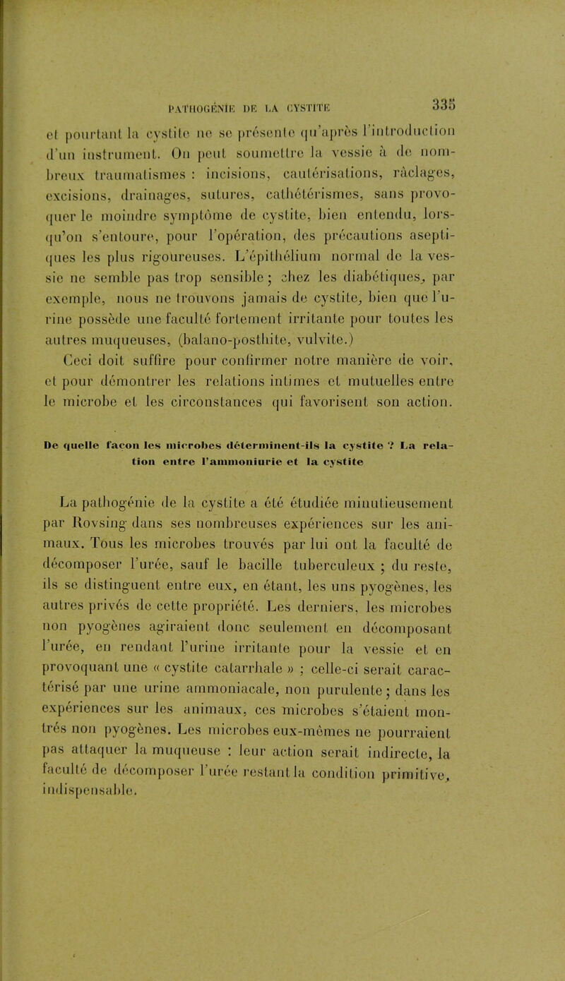 cl pourtant la cystite ne se présente qu'après 1 introduction d’un instrument. On peut soumettre la vessie à de nom- breux traumatismes : incisions, cautérisations, raclages, excisions, drainages, sutures, cathétérismes, sans provo- quer le moindre symptôme de cystite, bien entendu, lors- qu’on s’entoure, pour l’opération, des précautions asepti- ques les plus rigoureuses. L’épithélium normal de la ves- sie ne semble pas trop sensible ; chez les diabétiques, par exemple, nous ne trouvons jamais de cystite, bien que l’u- rine possède une faculté fortement irritante pour toutes les autres muqueuses, (balano-posthite, vulvite.) Ceci doit suffire pour confirmer notre manière de voir, et pour démontrer les relations intimes et mutuelles entre Je microbe et les circonstances qui favorisent son action. De quelle façon les microbes déterminent-ils la cystite ? La rela- tion entre l'aimnoniurie et la cystite La pathogénie de la cystite a été étudiée minutieusement par Rovsing- dans ses nombreuses expériences sur les ani- maux. Tous les microbes trouvés par lui ont la faculté de décomposer l’urée, sauf le bacille tuberculeux ; du reste, ils se distinguent entre eux, en étant, les uns pyogènes, les autres privés de cette propriété. Les derniers, les microbes non pyogènes agiraient donc seulement en décomposant 1 urée, en rendant l’urine irritante pour la vessie et en provoquant une « cystite catarrhale » ; celle-ci serait carac- térisé par une urine ammoniacale, non purulente; dans les expériences sur les animaux, ces microbes s’étaient mon- trés non pyogènes. Les microbes eux-mèmes ne pourraient pas attaquer la muqueuse : leur action serait indirecte, la faculté de décomposer 1 uree restant la condition primitive, indispensable.