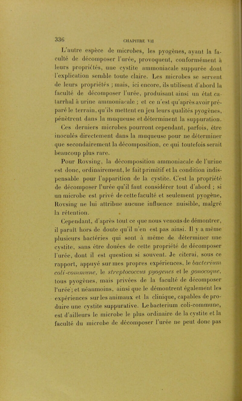 Ïj autre espèce de microbes, les pyogènes, ayant la fa- culté de décomposer l’urée, provoquent, conformément à leurs propriétés, une cystite ammoniacale suppurée dont 1 explication semble toute claire. Les microbes se servent de leurs propriétés ; mais, ici encore, ils utilisent d’abord la faculté de décomposer l’urée, produisant ainsi un état ca- tarrhal à urine ammoniacale ; et ce n’est qu’après avoir pré- paré le terrain, qu’ils mettent en jeu leurs qualités pyogènes, pénètrent dans la muqueuse et déterminent la suppuration. Ces derniers microbes pourront cependant, parfois, être inoculés directement dans la muqueuse pour ne déterminer que secondairement la décomposition, ce qui toutefois serait beaucoup plus rare. Pour Rovsing, la décomposition ammoniacale de l’urine est donc, ordinairement, le fait primitif et la condition indis- pensable pour l’apparition de la cystite. C’est la propriété de décomposer l’urée qu’il faut considérer tout d’abord ; si un microbe est privé de cette faculté et seulement pyogène, Rovsing ne lui attribue aucune influence nuisible, malgré la rétention. Cependant, d’après tout ce que nous venons de démontrer, il paraît hors de doute qu’il n’en est pas ainsi. Il y a même plusieurs bactéries qui sont à même de déterminer une cystite, sans être douées de celte propriété de décomposer l'urée, dont il est question si souvent. Je citerai, sous ce rapport, appuyé sur mes propres expériences, le bactermm coli-commune, le streptococcus pyogenes et le gonocoque, tous pyogènes, mais privées de la faculté de décomposer l’urée'; et néanmoins, ainsi que le démontrent également les expériences sur les animaux et la clinique, capables de pro- duire une cystite suppurative. Lebacterium coli-commune, est d’ailleurs le microbe le plus ordinaire de la cystite et la faculté du microbe de décomposer l'urée ne peut donc pas