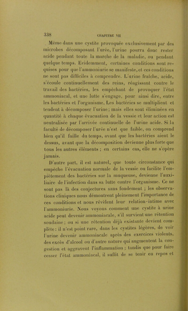 CIIAIMTHK VU Moine dans une cystite provoquée exclusivement par des microbes décomposant l’urée, burine pourra donc rester acide pendant toute la marche de la maladie, ou pendant quelque temps, évidemment, certaines conditions sont re- quises pour que rammoniurie se manifeste., et ces conditions ne sont pas difficiles à comprendre. L’urine fraîche, acide, s’écoule continuellement des reins, réagissant contre le travail des bactéries, les empêchant de provoquer l’état ammoniacal, et une lutte s’engage, pour ainsi dire, entre les bactéries et l’organisme. Les bactéries se multiplient et tendent à décomposer l’urine; mais elles sont éliminées en quantité à chaque évacuation de la vessie et leur action est neutralisée par l’arrivée continuelle de l’urine acide. Si la faculté de décomposer l’urée n’est que faible, on comprend bien qu’il faille du temps, avant que les bactéries aient le dessus, avant que la décomposition devienne plus forte que tous les autres éléments ; en certains cas, elle ne s’opère jamais. D’autre part, il est naturel, que toute circonstance qui empêche l’évacuation normale de la vessie ou facilite l’em- piètement des bactéries sur la muqueuse, devienne l’auxi- liaire de l’infection dans sa lutte contre l’organisme. Ce ne sont pas là des conjectures sans fondement ; les observa- tions cliniques nous démontrent pleinement 1 importance de ces conditions et nous révèlent leur relation-intime avec l’ammoniurie. Nous voyons comment une cystite a urine acide peut devenir ammoniacale, s’il survient une rétention soudaine; ou si une rétention déjà existante devient com- plète: il n’est point rare, dans les cystites légères, de voir l’urine devenir ammoniacale après des exercices violents, des excès d’alcool ou d’autre nature qui augmentent la con- gestion et aggravent l’inflammation; tandis que poui laiic cesser l’état ammoniacal, il suffit de se tenir en repos et