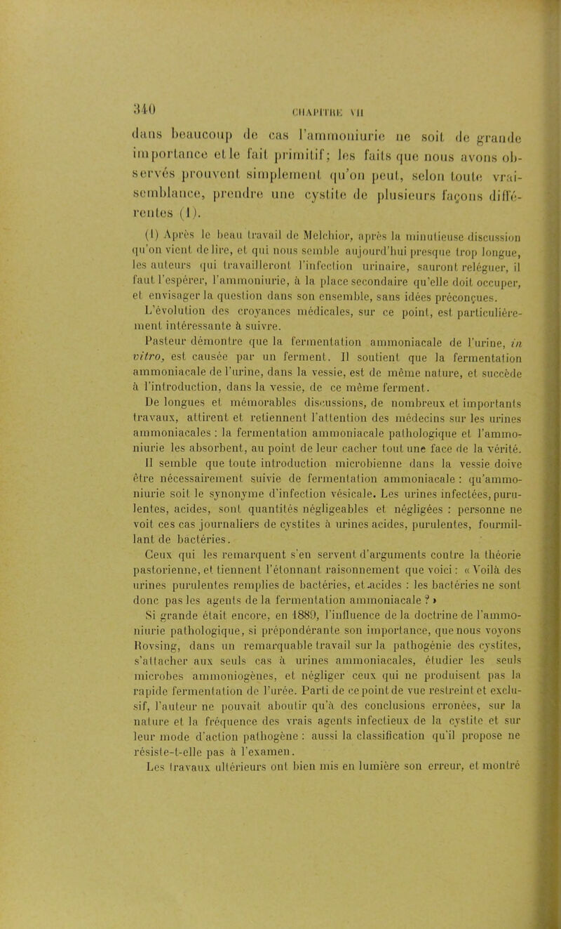 CIIAI'ITHK \ll dans beaucoup de cas l’aminouiurie 11c soit de grande importance et le fait primitif; les faits que nous avons ob- servés prouvent simplement qu’on peut, selon toute vrai- semblance, prendre une cystite de plusieurs façons diffé- rentes (1). (I) Après le beau travail de Melchior, après la minutieuse discussion qu on vient délire, et qui nous semble aujourd’hui presque trop longue, les auteurs qui travailleront l’infection urinaire, sauront reléguer, il faut l’espérer, l’ammoniurie, à la place secondaire qu’elle doit occuper, el envisager la question dans son ensemble, sans idées préconçues. L’évolution des croyances médicales, sur ce point, est particulière- ment intéressante à suivre. Pasteur démontre que la fermentation ammoniacale de l’urine, in vitro, est causée par un ferment. Il soutient que la fermentation ammoniacale de l’urine, dans la vessie, est de même nature, et succède à l’introduction, dans la vessie, de ce même ferment . De longues et mémorables discussions, de nombreux et importants travaux, attirent et. retiennent l’attention des médecins sur les urines ammoniacales : la fermentation ammoniacale pathologique et l’ammo- niurie les absorbent, au point de leur cacher tout une face de la vérité. Il semble que toute introduction microbienne dans la vessie doive être nécessairement suivie de fermentation ammoniacale : qu’ammo- niurie soit le synonyme d’infection vésicale. Les urines infectées, puru- lentes, acides, sont quantités négligeables et négligées : personne ne voit ces cas journaliers de cystites à urines acides, purulentes, fourmil- lant de bactéries. Ceux qui les remarquent s'en servent d’arguments contre la théorie pastorienne, et tiennent l’étonnant raisonnement que voici : « Voilà des urines purulentes remplies de bactéries, et.acides : les bactéries ne sont donc pas les agents de la fermentation ammoniacale ? » Si grande était encore, en 1889, l'influence delà doctrine de l’ammo- niurie pathologique, si prépondérante son importance, que nous voyons Rovsing, dans un remarquable travail sur la pathogénie des cystites, s’attacher aux seuls cas à urines ammoniacales, étudier les seuls microbes ammoniogènes, et négliger ceux qui ne produisent pas la rapide fermentation de l’urée. Parti de ce point de vue restreint et exclu- sif, l’auteur ne pouvait aboutir qu’à des conclusions erronées, sur la nature et la fréquence des vrais agents infectieux de la cystite et sur leur mode d’action pathogène : aussi la classification qu’il propose ne résiste-t-elle pas à l’examen. Les travaux ultérieurs ont bien mis en lumière son erreur, et montré