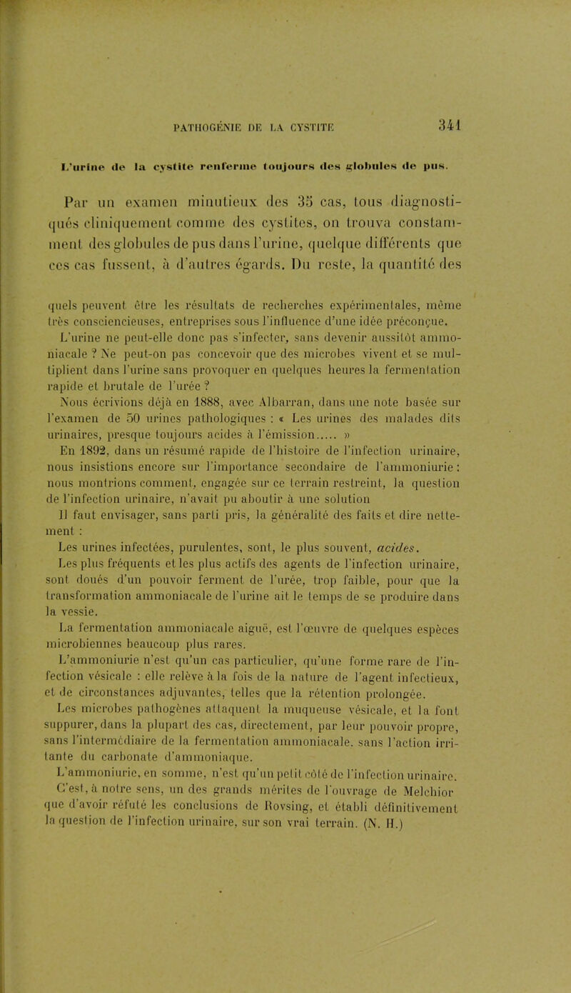 L’urine de la cystite renferme toujours des «lolmles de pus. Par un examen minutieux des 35 cas, tous diagnosti- qués cliniquement comme des cystites, on trouva constam- ment des globules de pus dans l’urine, quelque différents que ces cas fussent, à d’autres égards. Du reste, la quantité des quels peuvent être les résultats de recherches expérimentales, même très consciencieuses, entreprises sous l’influence d’une idée préconçue. L’urine ne peut-elle donc pas s’infecter, sans devenir aussitôt ammo- niacale ? Ne peut-on pas concevoir que des microbes vivent et se mul- tiplient dans l’urine sans provoquer en quelques heures la fermentation rapide et brutale de l’urée ? Nous écrivions déjà en 1888, avec Albarran, dans une note basée sur l’examen de 50 urines pathologiques : « Les urines des malades dits urinaires, presque toujours acides à l’émission » En 1892, dans un résumé rapide de l’histoire de l’infection urinaire, nous insistions encore sur l’importance secondaire de l’ammoniurie : nous montrions comment, engagée sur ce terrain restreint, la question de l’infection urinaire, n’avait pu aboutir à une solution 11 faut envisager, sans parti pris, la généralité des faits et dire nette- ment : Les urines infectées, purulentes, sont, le plus souvent, acides. Les plus fréquents et les plus actifs des agents de l'infection urinaire, sont doués d’un pouvoir ferment de l’urée, trop faible, pour que la transformation ammoniacale de l'urine ait le temps de se produire dans la vessie. La fermentation ammoniacale aiguë, est l’œuvre de quelques espèces microbiennes beaucoup plus rares. L’ammoniurie n’est qu’un cas particulier, qu’une forme rare de l’in- fection vésicale : elle relève à la fois de la nature de l’agent infectieux, et de circonstances adjuvantes, telles que la rétention prolongée. Les microbes pathogènes attaquent la muqueuse vésicale, et la font suppurer, dans la plupart des cas, directement, par leur pouvoir propre, sans 1’intermcdiaire de la fermentation ammoniacale, sans l’action irri- tante du carbonate d’ammoniaque. L’ammoniuric, en somme, n’est qu’un petit côté de l’infection urinaire. C’est, à notre sens, un des grands mérites de l’ouvrage de Melchior que d’avoir réfuté les conclusions de Rovsing, et établi définitivement la question de l’infection urinaire, sur son vrai terrain. (N. IL)