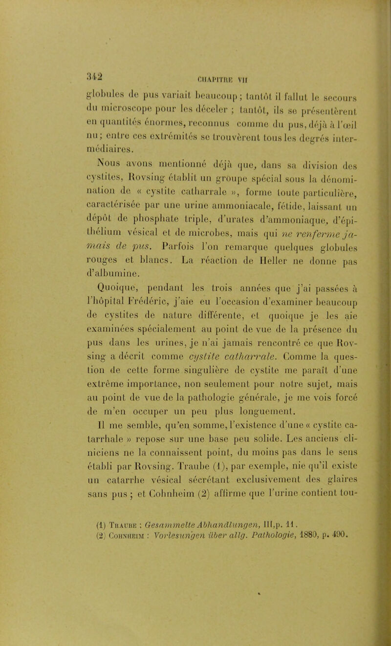 globules de pus variait beaucoup; tantôt il fallut le secours du microscope pour les déceler ; tantôt, ils se présentèrent en quantités énormes, reconnus comme du pus, déjà à l’œil nu, (Mille ces extrémités se trouvèrent tous les degrés inter- médiaires. Nous avons mentionné déjà que, dans sa division des cystites, Rovsing établit un groupe spécial sous la dénomi- nation de « cystite catharrale », forme toute particulière, caractérisée par une urine ammoniacale, fétide, laissant un dépôt de phosphate triple, d’urates d’ammoniaque, d’épi- thélium vésical et de microbes, mais qui ne renferme ja- mais de pas. Parfois l’on remarque quelques globules rouges et blancs. La réaction de Heller ne donne pas d’albumine. Quoique, pendant les trois années que j’ai passées à 1 hôpital Frédéric, j'aie eu l’occasion d examiner beaucoup de cystites de nature différente, et quoique je les aie examinées spécialement au point de vue de la présence du pus dans les urines, je n’ai jamais rencontré ce que Rov- sing a décrit comme cystite catharrale. Comme la ques- tion de cette forme singulière de cystite me paraît d’une extrême importance, non seulement pour notre sujet, mais au point de vue de la pathologie générale, je me vois forcé de m’en occuper un peu plus longuement. Il me semble, qu’en somme, l’existence d’une « cystite ca- tarrhale » repose sur une base peu solide. Les anciens cli- niciens ne la connaissent point, du moins pas dans le sens établi par Rovsing. Traube (1), par exemple, nie qu’il existe un catarrhe vésical sécrétant exclusivement des glaires sans pus ; et Cohnheim (2) affirme que l’urine contient tou- (1) Traube ; Gesammelte Abhandlungen, IIt,p. 11. (2) Cohnheim : Vo>‘lesunhen ûber allg. Pathologie, 1880, p. 490.