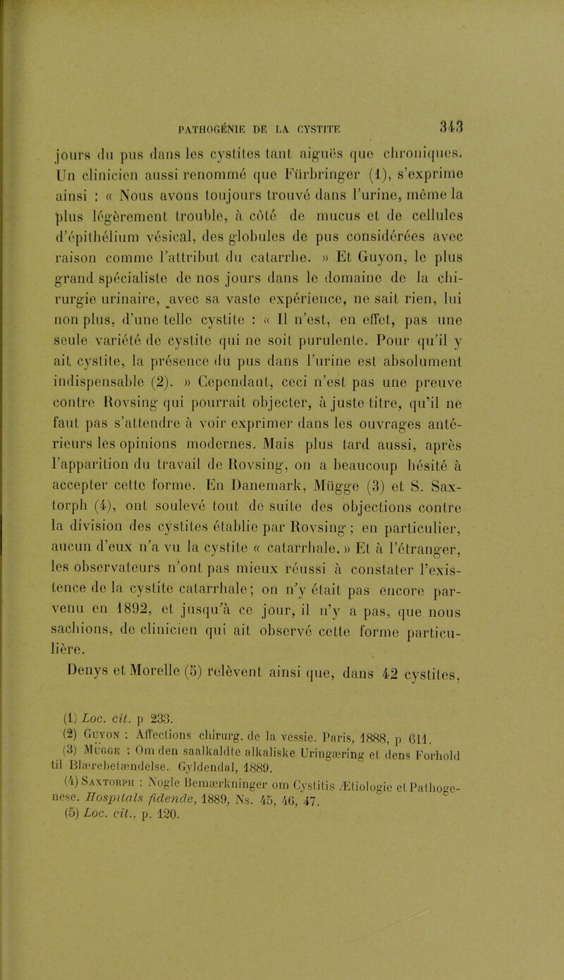 jours du pus dans les cystites tant aiguës que chroniques. Un clinicien aussi renommé que Fürbringer (1), s’exprime ainsi : « Nous avons toujours trouvé dans l’urine, même la plus légèrement trouble, à côté de mucus et de cellules d’épithélium vésical, des globules de pus considérées avec raison comme l’attribut du catarrhe. » Et Guyon, le plus grand spécialiste de nos jours dans le domaine de la chi- rurgie urinaire, avec sa vaste expérience, ne sait rien, lui non plus, d’une telle cystite : « 11 n’est, en effet, pas une seule variété de cystite qui ne soit purulente. Pour qu’il y ait cystite, la présence du pus dans l’urine est absolument indispensable (2). » Cependant, ceci n’est pas une preuve contre Rovsing qui pourrait objecter, à juste titre, qu’il ne faut pas s’attendre à voir exprimer dans les ouvrages anté- rieurs les opinions modernes. Mais plus tard aussi, après l’apparition du travail de Rovsing, on a beaucoup hésité à accepter cette forme. En Danemark, Mtigge (3) et S. Sax- torph (4), ont soulevé tout de suite des objections contre la division des cystites établie par Rovsing; en particulier, aucun d’eux n’a vu la cystite « catarrhale. » Et à l’étranger, les observateurs n’ont pas mieux réussi à constater l’exis- tence delà cystite catarrhale; on n’y était pas encore par- venu en 1892, et jusqu’à ce jour, il n’y a pas, que nous sachions, de clinicien qui ait observé cette forme particu- lière. Denys et Morelle (5) relèvent ainsi que, dans 42 cystites, (1) Loc. cil. p 233. (2) Guyon ; Affections chirurg. de la vessie. Paris, 1888, p. 611. (3) Mugge ; Om den saalkaldte alkaliske Uringæring et dens Forhold lil Blærebetamdelse. Gyldendal, 1889. (4) Saxtorph : Nogle Bemærlcninger om Cyslilis Ætiologie etPathoge- nese. HospUals fîdencle, 1889, Ns. 45, 40, 47. (5) Loc. cil., p. 120.