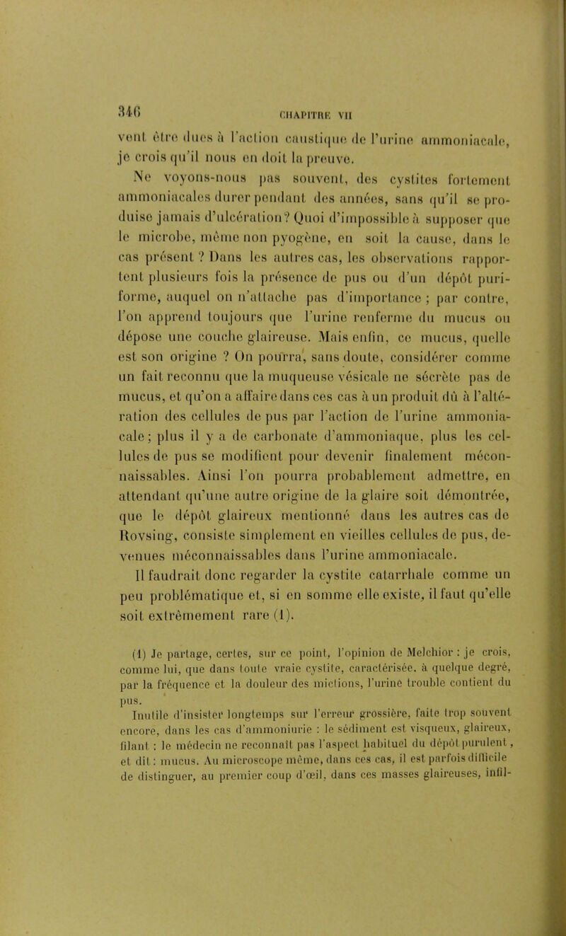 34fi vont être dues a I action caustique de l’urine je crois qu il nous en doit la preuvo. ammoniacale, Ne voyons-nous pas souvent, des cystites fortement ammoniacales durer pendant des années, sans qu’il se pro- duise jamais d’ulcération? Quoi d’impossible à supposer que le microbe, même non pyogène, en soit la cause, dans le cas présent? Dans les autres cas, les observations rappor- tent plusieurs fois la présence de pus ou d’un dépôt puri- forme, auquel on n’allaclie pas d’importance ; par contre, l’on apprend toujours que l’urine renferme du mucus ou dépose une couche glaireuse. Mais enfin, ce mucus, quelle est son origine ? Un pourra, sans doute, considérer comme un fait reconnu que la muqueuse vésicale ne sécrète pas de mucus, et qu’on a affaire dans ces cas à un produit dû à l’alté- ration des cellules de pus par l’action de l’urine ammonia- cale; plus il y a do carbonate d’ammoniaque, plus les cel- lules de pus se modifient pour devenir finalement mécon- naissables. Ainsi l’on pourra probablement admettre, en attendant qu’une autre origine de la glaire soit démontrée, (jlio le dépôt glaireux mentionné dans les autres cas de Rovsing, consiste simplement en vieilles cellules de pus, de- venues méconnaissables dans l’urine ammoniacale. Il faudrait donc regarder la cystite catarrhale comme un peu problématique et, si en somme elle existe, il faut qu’elle soit extrêmement rare (1). (1) Je partage, certes, sur ce point, l’opinion de Melchior : je crois, comme lui, que dans toute vraie cystite, caractérisée, à quelque degré, par la fréquence et la douleur des mictions, l'urine trouble contient du pus. Inutile d'insister longtemps sur l’erreur grossière, faite trop souvent encore, dans les cas d’ammoniurie : le sédiment est visqueux, glaireux, filant : le médecin ne reconnaît pas l’asped habituel du dépôt purulent, et dit : mucus. Au microscope même, dans ces cas, il est parfois difficile de distinguer, au premier coup d’œil, dans ces masses glaireuses, infil-