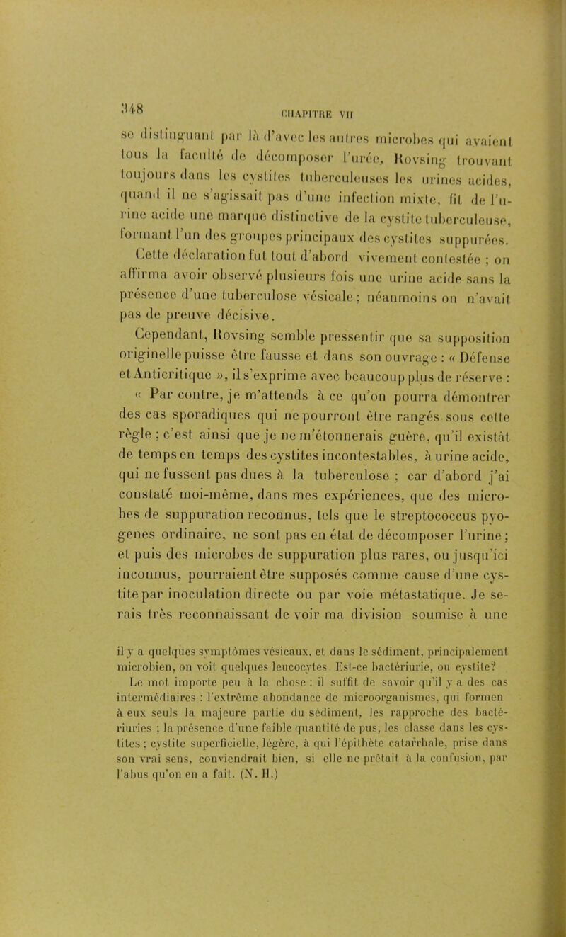 :u8 st> distinguai)! par la d’avec les autres microbes qui avaient tous la faculté de décomposer l’urée, Rovsing trouvant toujours dans les cystites tuberculeuses les urines acides, <|Liam 1 il ne s agissait pas d’une infection mixte, lit de l’u- rme acide une marque distinctive de la cystite tuberculeuse, formant 1 un des groupes principaux des cystites suppurées. Cette déclaration lut tout d’abord vivement contestée ; on affirma avoir observé plusieurs fois une urine acide sans la présence d’une tuberculose vésicale; néanmoins on n’avait pas de preuve décisive. Cependant, Rovsing semble pressentir que sa supposition originelle puisse être fausse et dans son ouvrage : « Défense et Anticritique », il s’exprime avec beaucoup plus de réserve : « Par contre, je m’attends à ce qu’on pourra démontrer des cas sporadiques qui ne pourront être rangés sous celle règle; c’est ainsi que je ne m’étonnerais guère, qu’il existât de temps en temps des cystites incontestables, à urine acide, qui ne fussent pas dues à la tuberculose ; car d’abord j’ai constaté moi-même, dans mes expériences, que des micro- bes de suppuration reconnus, tels que le streptococcus pyo- gènes ordinaire, ne sont pas en état de décomposer l’urine; et puis des microbes de suppuration plus rares, ou jusqu’ici inconnus, pourraient être supposés comme cause d’une cys- tite par inoculation directe ou par voie métastatique. Je se- rais très reconnaissant de voir ma division soumise à une il y a quelques symptômes vésicaux, et dans le sédiment, principalement microbien, on voit quelques leucocytes Est-ce bactériurie, ou cystite? Le mot importe peu à la chose : il suffit de savoir qu’il y a des cas intermédiaires : l’extrême abondance de microorganismes, qui formen à eux seuls la majeure parlie du sédiment, les rapproche des bacté- riuries ; la présence d’une faible quanlilé de pus, les classe dans les cys- tites; cystite superficielle, légère, à qui l’épithète catarrhale, prise dans son vrai sens, conviendrait bien, si elle ne prêtait à la confusion, par