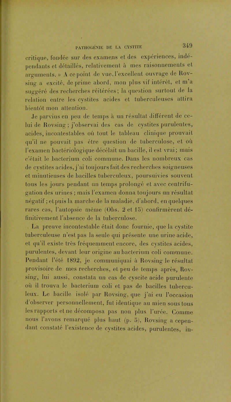 critique, fondée sur des examens et des expériences, indé- pendants et. détaillés, relativement à mes raisonnements et arguments. » A ce point de vue, l’excellent ouvrage de Rov- siug a excité, déprimé abord, mon plus vif intérêt, et m’a suggéré des recherches réitérées; la question surtout de la relation entre les cystites acides et tuberculeuses attira bientôt mon attention. Je parvins en peu de temps à un résultat différent de ce- lui de Rovsing ; j’observai des cas de cystites purulentes, acides, incontestables où tout le tableau clinique prouvait qu’il ne pouvait pas être question de tuberculose, et où l’examen bactériologique décelait un bacille, il est vrai; mais c’était le baclerium coli commune. Dans les nombreux cas de cystites acides, j’ai toujours fait des recherches soigneuses et minutieuses de bacilles tuberculeux, poursuivies souvent tous les jours pendant un temps prolongé et avec centrifu- gation des urines ; mais l’examen donna toujours un résultat négatif ; et puis la marche de la maladie, d’abord, en quelques rares cas, l’autopsie même (Obs. 2 et 13) confirmèrent dé- finitivement l’absence de la tuberculose. La preuve incontestable était donc fournie, que la cystite tuberculeuse n’est pas la seule qui présente une urine acide, et qu’il existe très fréquemment encore, des cystites acides, purulentes, devant leur origine au baclerium coli commune. Pendant l’été 1892, je communiquai à Rovsing le résultat provisoire de mes recherches, et peu de temps après, Rov- sing, lui aussi, constata un cas de cyscite acide purulente où il trouva le baclerium coli et pas de bacilles tubercu- leux. Le bacille isolé par Rovsing, que j’ai eu l’occasion d’observer personnellement, fut identique au mien sous tous les rapports et ne décomposa pas non plus l’urée. Comme nous l’avons remarqué plus haut (p. 3), Rovsing a cepen- dant constaté l’existence de cystites acides, purulentes, in-