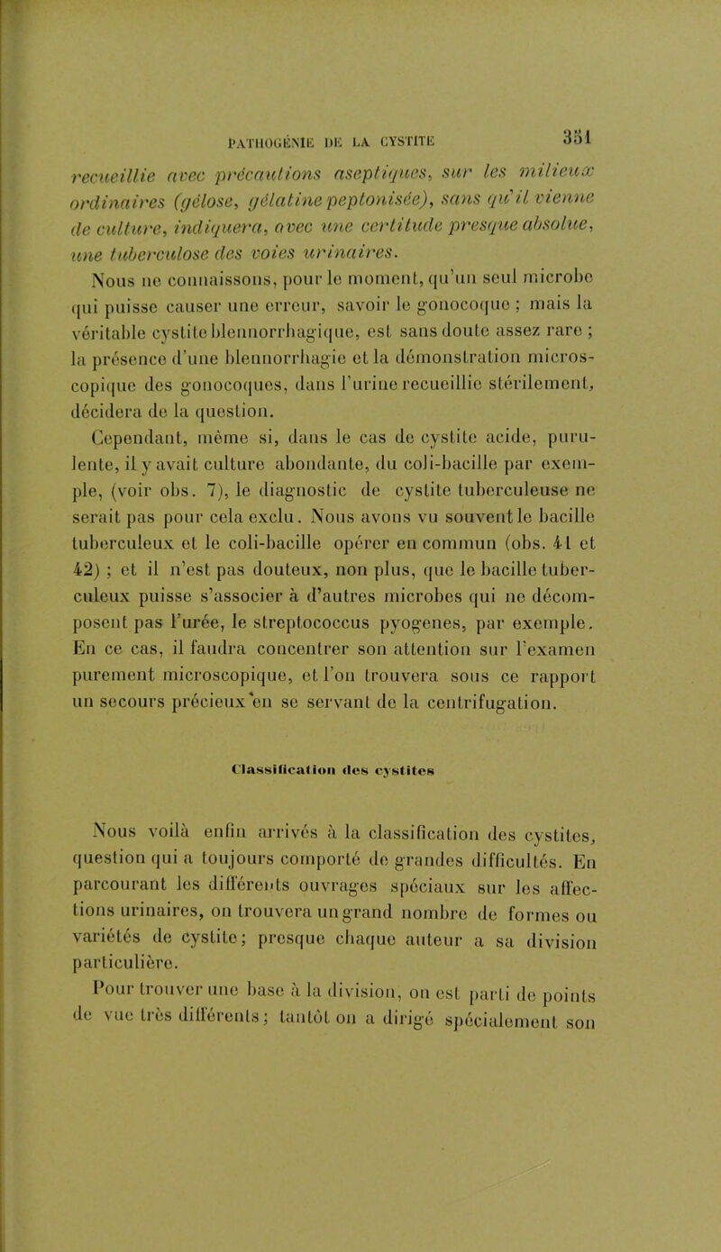 recueillie avec précautions aseptiques, sur les milieux ordinaires (gélose, gélatinepeptonisée), sans qiC il vienne de culture, indiquera, avec une certitude presque absolue, une tuberculose des voies urinaires. Nous no connaissons, pour le moment, qu’un seul microbe qui puisse causer une erreur, savoir le gonocoque ; mais la véritable cystite blennorrhagique, est sans doute assez rare; la présence d’une blennorrhagie et la démonstration micros- copique des gonocoques, dans F urine recueillie stérilement, décidera de la question. Cependant, même si, dans le cas de cystite acide, puru- lente, il y avait culture abondante, du coJi-bacille par exem- ple, (voir obs. 7), le diagnostic de cystite tuberculeuse ne serait pas pour cela exclu. Nous avons vu souvent le bacille tuberculeux et le coli-bacille opérer en commun (obs. 4L et 4'2) ; et il n’est pas douteux, non plus, que le bacille tuber- culeux puisse s’associer à d’autres microbes qui ne décom- posent pas l’urée, le sLreptococcus pyogenes, par exemple. En ce cas, il faudra concentrer son attention sur l’examen purement microscopique, et l’on trouvera sous ce rapport un secours précieux en se servant de la centrifugation. Classification «les cystites Nous voilà enfin arrivés à la classification des cystites, question qui a toujours comporté de grandes difficultés. En parcourant les différents ouvrages spéciaux sur les affec- tions urinaires, on trouvera un grand nombre de formes ou variétés de cystite; presque chaque auteur a sa division particulière. Pour trouver une base à la division, on est parti de points de \ue très dillérenls ; tantôt on a dirigé spécialement son