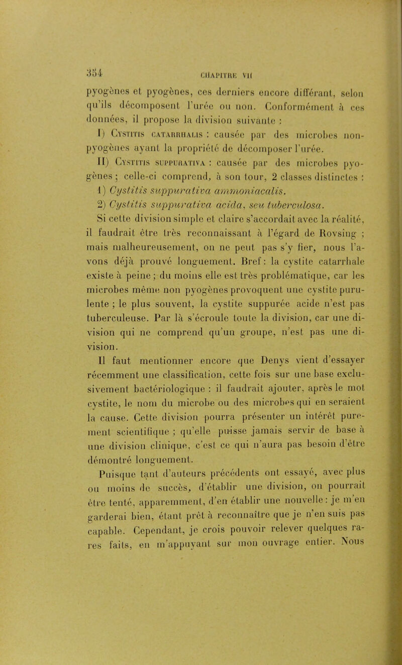 384 pyogènes et pyogènes, ces derniers encore différant, selon qu’ils décomposent l’urée ou non. Conformément à ces données, il propose la division suivante : I) Cystitis cataiuuialis : causée par des microbes non- pyogènes ayant la propriété de décomposer l’urée. II) Cystitis suppurativa : causée par des microbes pyo- gènes ; celle-ci comprend, à son tour, 2 classes distinctes : 1) Cystitis suppurativa ammoniacalis. 2) Cystitis suppurativa acicla, scu tuberculosa. Si cette division simple et claire s’accordait avec la réalité, il faudrait être très reconnaissant à l’égard de Rovsing ; mais malheureusement, on ne peut pas s’y fier, nous l’a- vons déjà prouvé longuement. Bref: la cystite catarrhale existe à peine ; du moins elle est très problématique, car les microbes même non pyogènes provoquent une cystite puru- lente ; le plus souvent, la cystite suppurée acide n’est pas tuberculeuse. Par là s’écroule toute la division, car une di- vision qui ne comprend qu’un groupe, n’est pas une di- vision. Il faut mentionner encore que Denys vient d’essayer récemment une classification, cette fois sur une base exclu- sivement bactériologique : il faudrait ajouter, après le mot cystite, le nom du microbe ou des microbes qui en seraient la cause. Cette division pourra présenter un intérêt pure- ment scientifique ; qu’elle puisse jamais servir de base à une division clinique, c’est ce qui n aura pas besoin d être démontré longuement. Puisque tant d’auteurs précédents ont essayé, avec plus ou moins de succès, d établir une division, on pourrait être tenté, apparemment, d’en établir une nouvelle: je m en garderai bien, étant prêt à reconnaître que je n’en suis pas capable. Cependant, je crois pouvoir relever quelques ra- res faits, en m’appuyant sur mon ouvrage entier. Nous