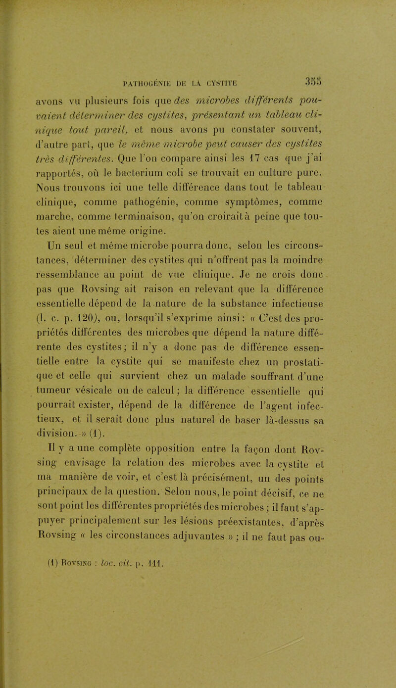 avons vu plusieurs fois queues microbes différents pou- vaient déterminer des cystites, présentant un tableau cli- nique tout pareil, el nous avons pu constater souvent., d’autre part, que le même microbe peut causer des cystites très différentes. Que l'on compare ainsi les 17 cas que j’ai rapportés, où le bacterium coli se trouvait en culture pure. Nous trouvons ici une telle différence dans tout le tableau clinique, comme pathogénie, comme symptômes, comme marche, comme terminaison, qu’on croirait à peine que tou- tes aient une même origine. Un seul et même microbe pourra donc, selon les circons- tances, déterminer des cystites qui n’offrent pas la moindre ressemblance au point de vue clinique. Je ne crois donc pas que Rovsing ait raison en relevant que la différence essentielle dépend de la nature de la substance infectieuse (1. c. p. 120J, ou, lorsqu’il s’exprime ainsi: « C’est des pro- priétés différentes des microbes que dépend la nature diffé- rente des cystites; il n’y a donc pas de différence essen- tielle entre la cystite qui se manifeste chez un prostati- que et celle qui survient chez un malade souffrant d’une tumeur vésicale ou de calcul; la différence essentielle qui pourrait exister, dépend de la différence de l’agent infec- tieux, et il serait donc plus naturel de baser là-dessus sa division. » (1). Il y a une complète opposition entre la façon dont Rov- sing envisage la relation des microbes avec la cystite et ma manière de voir, et c’est là précisément, un des points principaux delà question. Selon nous,le point décisif, ce ne sont point les différentes propriétés des microbes ; il faut s’ap- puyer principalement sur les lésions préexistantes, d’après Rovsing « les circonstances adjuvantes » ; il ne faut pas ou-