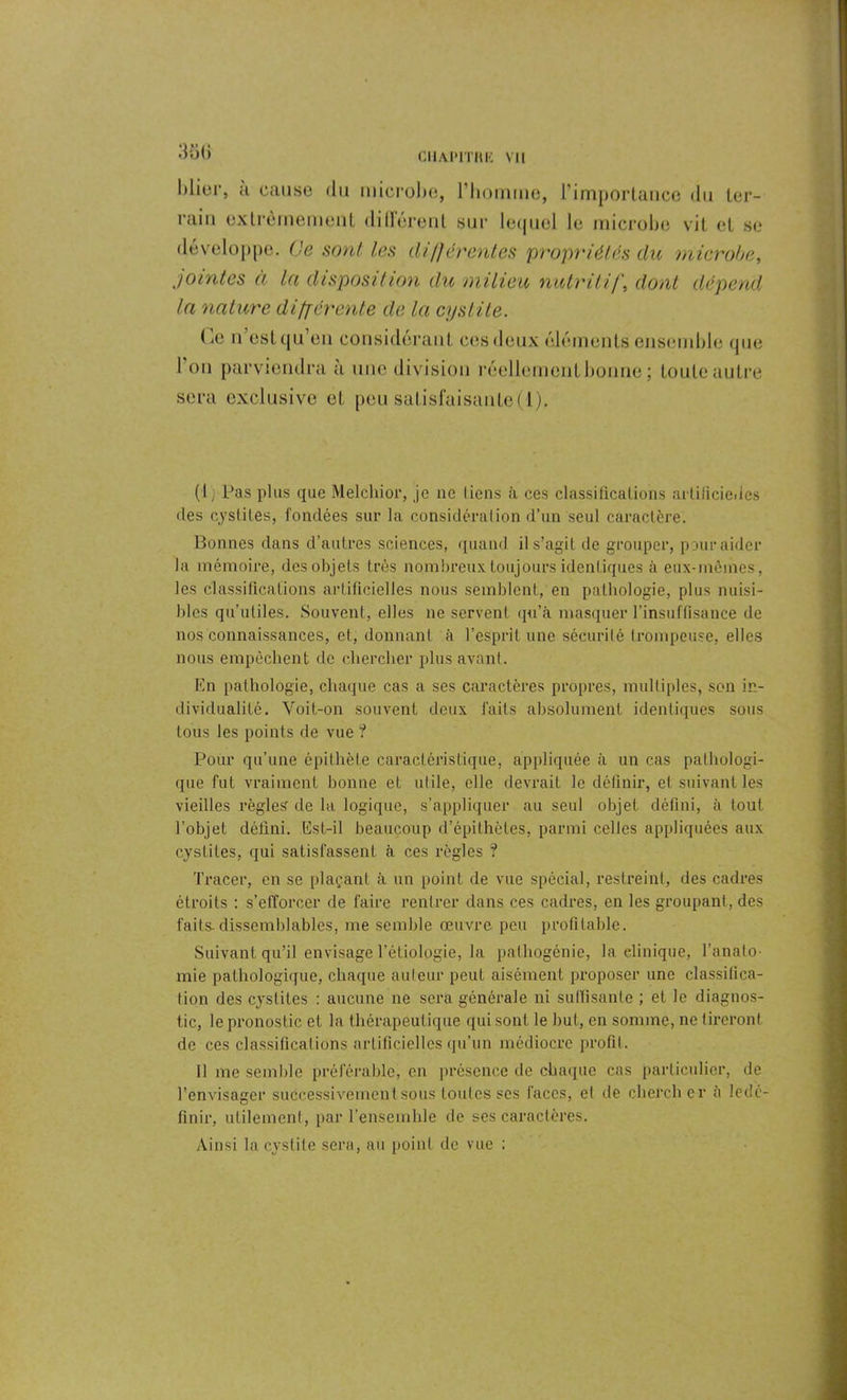 3ÔÜ Mier, ;i cause (lu microbe, l’homme, l’importance du ter- rain extrêmement dilièrent snr lequel le microbe vit et se développe. (Je sont les différentes propriétés du microbe, jointes à la disposition du milieu nutritif, dont dépend la nature différente de la cystite. Ce n est qu’eu considérant ces deux éléments ensemble que l on parviendra a une division réellement bonne ; toute autre sera exclusive et peu satisfaisante! 1). (1, Pas plus que Melchior, je ne liens .à ces classifications artificielles clés cystites, fondées sur la considération d’un seul caractère. Bonnes dans d’autres sciences, quand il s’agit de grouper, paur aider Ja mémoire, des objets très nombreux toujours identiques à eux-mêmes, les classifications artificielles nous semblent, en pathologie, plus nuisi- bles qu’utiles. Souvent, elles ne servent qu’à masquer l’insuffisance de nos connaissances, et, donnant à l’esprit une sécurité trompeuse, elles nous empêchent de chercher plus avant. En pathologie, chaque cas a ses caractères propres, multiples, son in- dividualité. Voit-on souvent deux faits absolument identiques sous tous les points de vue ? Pour qu’une épithète caractéristique, appliquée à un cas pathologi- que fut vraiment bonne et utile, elle devrait le définir, et suivant les vieilles règles de la logique, s’appliquer au seul objet défini, à tout l’objet défini. Est-il beaucoup d’épithètes, parmi celles appliquées aux cystites, qui satisfassent à ces règles ? Tracer, en se plaçant à un point de vue spécial, restreint, des cadres étroits : s’efforcer de faire rentrer dans ces cadres, en les groupant, des faits-dissemblables, me semble œuvre peu profitable. Suivant qu’il envisage l’étiologie, la pathogénie, la clinique, l'anato- mie pathologique, chaque auteur peut aisément proposer une classifica- tion des cystites : aucune ne sera générale ni suffisante ; et le diagnos- tic, le pronostic et la thérapeutique (pii sont le but, en somme, ne tireront de ces classifications artificielles qu’un médiocre profit. 11 me semble préférable, en présence de chaque cas particulier, de l’envisager successivement sous toutes scs faces, et de chercher à ledé- finir, utilement, par l’ensemhle de ses caractères. Ainsi la cystite sera, au point de vue :