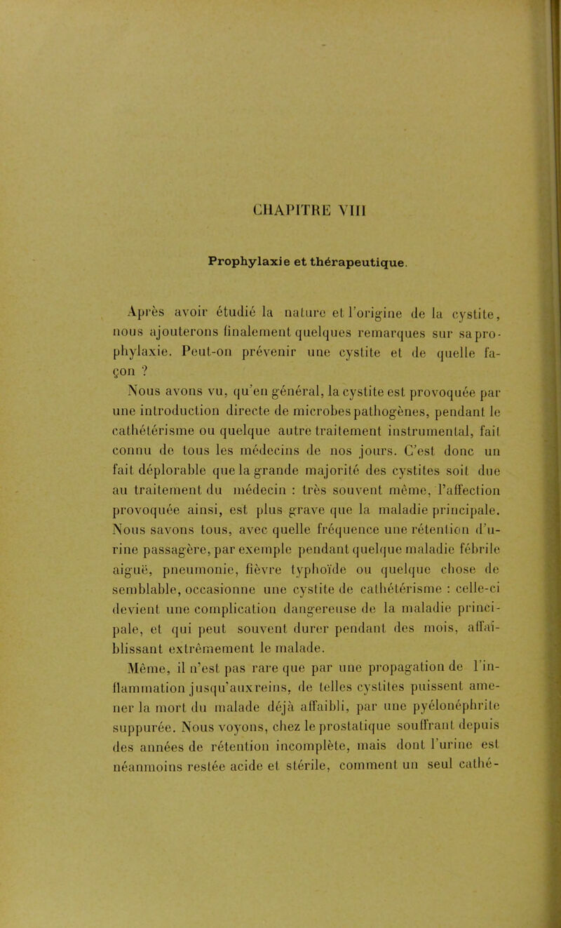 Prophylaxie et thérapeutique. Après avoir étudié la nature et l’origine delà cystite, nous ajouterons finalement quelques remarques sur sa pro- phylaxie. Peut-on prévenir une cystite et de quelle fa- çon ? Nous avons vu, qu’en général, la cystite est provoquée par une introduction directe de microbes pathogènes, pendant le cathétérisme ou quelque autre traitement instrumental, fait connu de tous les médecins de nos jours. C’est donc un fait déplorable que la grande majorité des cystites soit due au traitement du médecin : très souvent même, l’affection provoquée ainsi, est plus grave que la maladie principale. Nous savons tous, avec quelle fréquence une rétention d'u- rine passagère, par exemple pendant quelque maladie fébrile aiguë, pneumonie, fièvre typhoïde ou quelque chose de semblable, occasionne une cystite de cathétérisme : celle-ci devient une complication dangereuse de la maladie princi- pale, et qui peut souvent durer pendant des mois, affai- blissant extrêmement le malade. Même, il n’est pas rare que par une propagation de 1 in- flammation jusqu'auxreins, de telles cystites puissent ame- ner la mort du malade déjà affaibli, par une pyélonéphrite suppurée. Nous voyons, chez le prostatique souffrant depuis des années de rétention incomplète, mais dont 1 urine est néanmoins restée acide et stérile, comment un seul cathé-