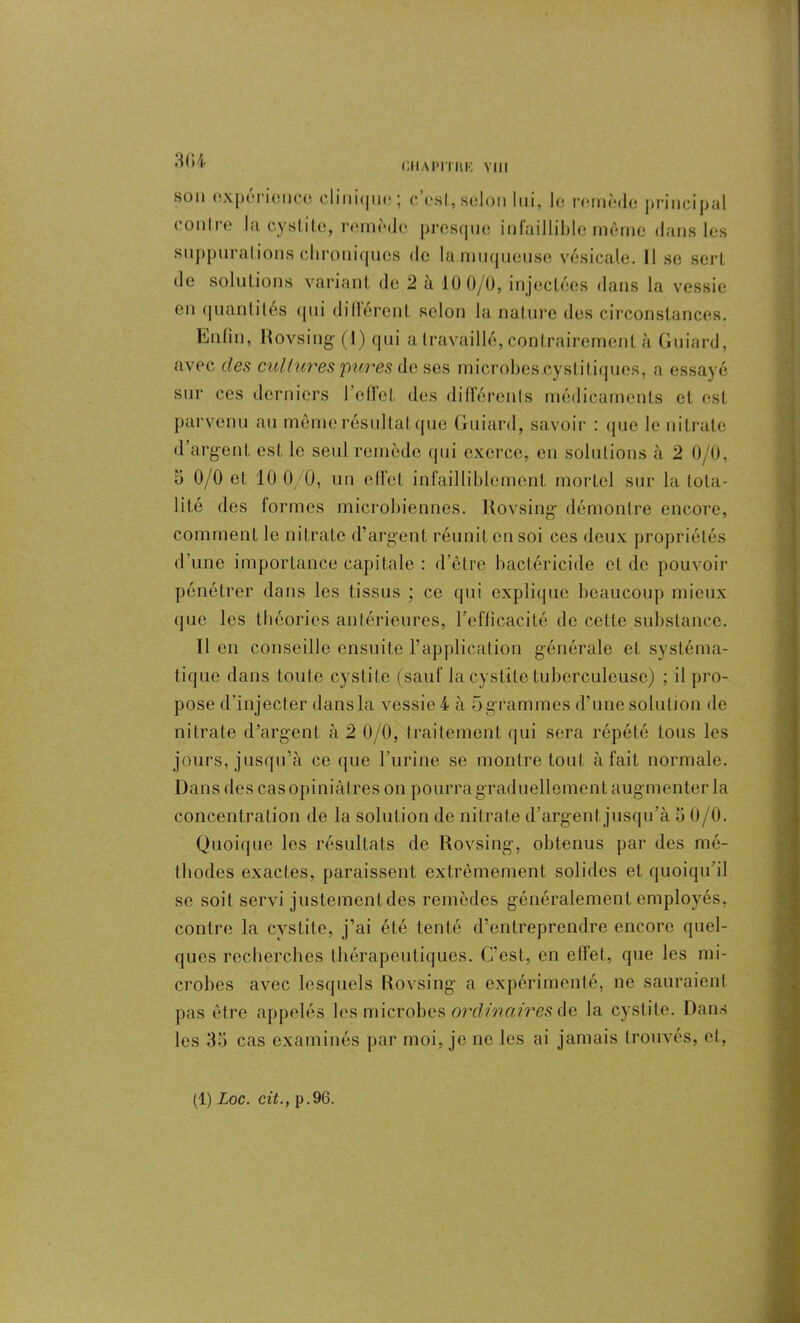 CilAPITItR Mil 3G4 son expérience c 1 i11 i<jm? * c est, scion lui, le remède principal contre la cystite, remède presque infaillible même dans les suppurations chroniques de la muqueuse vésicale, il se sert de solutions variant de 2 a 10 0/0, injectées dans la vessie en quantités qui dilièrent selon la nature des circonstances. Enfin, Rovsing (1) qui a travaillé, contrairement à Guiard, avec des cultures 'pures de ses microbes.cystitiques, a essayé sur ces derniers l’effet des différents médicaments et est parvenu au mêmerésultatque Guiard, savoir : que le nitrate d argent est le seul remède (pii exerce, en solutions à 2 0/0, 5 0/0 et 10 0/0, un effet infailliblement mortel sur la tota- lité des formes microbiennes. Rovsing démontre encore, comment le nitrate d’argent réunit en soi ces deux propriétés d'une importance capitale : d’èlre bactéricide et de pouvoir pénétrer dans les tissus ; ce qui explique beaucoup mieux que les théories antérieures, l’efficacité de cette substance. Tien conseille ensuite l’application générale et systéma- tique dans toute cystite (sauf la cystite tuberculeuse) ; il pro- pose d'injecter dans la vessie 4 à 5 grammes d'une solution de nitrate d’argent à 2 0/0, traitement qui sera répété tous les jours, jusqu’à ce que l’urine se montre tout à fait normale. Dans des cas opiniâtres on pourra graduellement augmenter la concentration de la solution de nitrate d’argent,jusqu’à b 0/0. Quoique les résultats de Rovsing, obtenus par des mé- thodes exactes, paraissent extrêmement solides et quoiqu’il se soit servi justement des remèdes généralement employés, contre la cystite, j’ai été tenté d’entreprendre encore quel- ques recherches thérapeutiques. C’est, en effet, que les mi- crobes avec lesquels Rovsing a expérimenté, ne sauraient pas être appelés les microbes ordinairesde la cystite. Dans les 35 cas examinés par moi, je no les ai jamais trouvés, et,