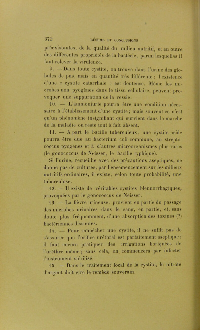 préexistantes, de la qualité du milieu nutritif, et en outre des didéroutes propriétés de la bactérie, parmi lesquelles il faut relever la virulence. 9. — Dans toute cystite, on trouve dans l’urine des glo- bules de pus, mais en quantité très différente ; l’existence d une (( cystite catarrhale » est douteuse. Même les mi- crobes non pyogènes dans le tissu cellulaire, peuvent pro- voquer une suppuration de la vessie. 10. — L’ammoniurie pourra être une condition néces- saire à rétablissement d’une cystite; mais souvent ce n’est qu’un phénomène insignifiant qui survient dans la marche de la maladie ou reste tout à fait absent. 11. — A part le bacille tuberculeux, une cystite acide pourra être due au baclerium coli commune, au strepto- coccus pyogenes et à d’autres microorganismes plus rares (le gonococcus de Neisser, le bacille typhique). Si l’urine, recueillie avec des précautions aseptiques, ne donne pas de cultures, par l’ensemencement sur les milieux nutritifs ordinaires, il existe, selon toute probabilité, une tuberculose. 12. — Il existe de véritables cystites blenuorrhagiques, provoquées par le gonococcus de Neisser. 13. — La fièvre urineuse, provient en partie du passage des microbes urinaires dans le sang, en partie, et, sans doute plus fréquemment, d’une absorption des toxines (?) bactériennes dissoutes. 14. — Pour empêcher une cystite, il ne suffit pas de s’assurer que l’orifice uréthral est parfaitement aseptique ; il faut encore pratiquer des irrigations boriquées de l’urèthre même ; sans cela, on commencera par infecter l’instrument stérilisé. lo. — Dans le traitement local de la cystite, le nitrate d’argent doit être le remède souverain.