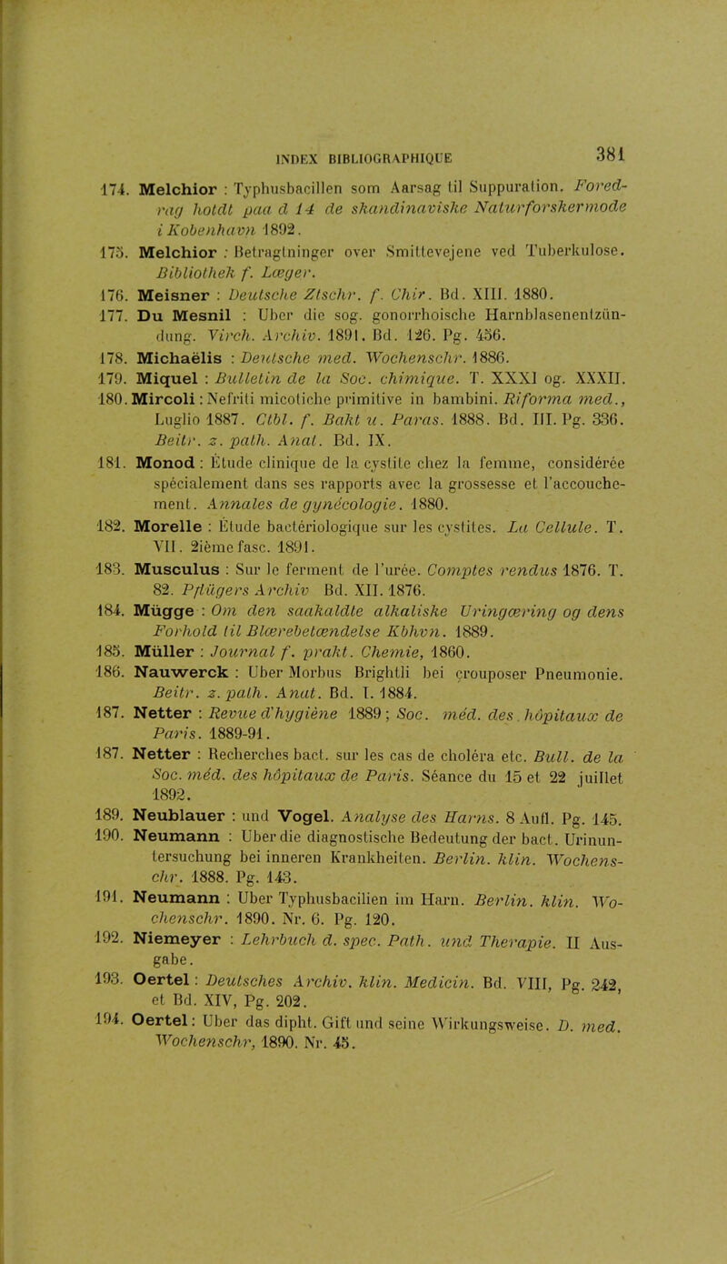 174. Melchior : Typhusbacillen som Aarsag til Suppuration. Forecl- rag liotclt paa cl 14 de skandinavishe Naturforskermgde i Kobenhavn 1892. 175. Melchior : Betraglninger over Smittevejene ved Tuberkulose. Bibliotheh /'. Lœger. 176. Meisner : Deutsche Ztschr. f. Cher. Bd. XIII. 1880. 177. Du Mesnil : Uber die sog. gonorrhoische Harnblasenentzün- dung. Virch. Archiv. 1891. Bd. 126. Pg. 456. 178. Michaëlis : Deutsche med. Wochenschr. 1886. 179. Miquel : Bulletin de la Soc. chimique. T. XXXI og. XXXII. 180. Mircoli : Nelriti micoliche primitive in bambini. Ri forma med., Luglio 1887. Ctbl. f. Bciht u. Paras. 1888. Bd. III. Pg. 336. Beilr. z. path. Anal. Bd. IX. 181. Monod: Étude clinique de la cystite chez la femme, considérée spécialement dans ses rapports avec la grossesse et l’accouche- ment. Annales de gynécologie. 1880. 182. Morelle : Étude bactériologique sur les cystites. La Cellule. T. VII. 2ièmefasc.. 1891. 183. Musculus : Sur le ferment de l’urée. Comptes rendus 1876. T. 82. Pftiigers Archiv Bd. XII. 1876. 184. Mügge : Om den saahalclte alhalishe Uringœring og clens Forhold til Blœrebetændelse Kbhvn. 1889. 185. Müller : Journal /'. praht. Chemie, 1860. 186. Nauwerck : Uber Morbus Brightli bei çrouposer Pneumonie. Beitr. z.path. Anat. Bd. I. 1884. 187. Netter : Revue d'hygiène 1889; Soc. méd. des hôpitaux cle Paris. 1889-91. 187. Netter : Recherches bact. sur les cas de choléra etc. Bull, de la: Soc. méd. des hôpitaux de Paris. Séance du 15 et 22 juillet 1892. 189. Neublauer : und Vogel. A nalyse des Hcirns. 8 Au fl. Pg. 145. 190. Neumann : Uber die diagnostische Bedeutung der bact. Urinun- lersuchung bei inneren Krankheiten. Berlin. Min. Wochens- chr. 1888. Pg. 143. 191. Neumann : Uber Typhusbacilien im Harn. Berlin. Min. Wo- chenschr. 1890. Nr. 6. Pg. 120. 192. Niemeyer : Lehrbuch d. spec. Path. und Thérapie. II Aus- gabe. 193. Oertel : Deutsches Archiv. Min. Medicin. Bd. VIII, Pg 242 et Bd. XIV, Pg. 202. 194. Oertel: Uber das dipht. Gift und seine Wirkungsweise. D. med. Wochenschr, 1890. Nr. 45.