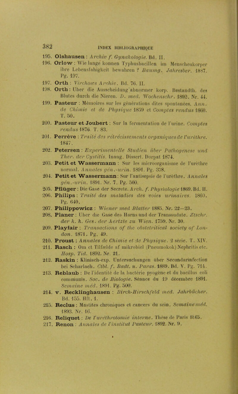 195. Olshausen : Archiv f. Gynaholorjie. Bd. JI. -190. Orlow : Wie lange konnen Typhusbucillcn im Menscheukorper ibre Lebensfahigkcit bewahren ? Baumg. Jahresber. 1887. Pg. 197. 197. Orth : Virchow s Archiv. Bd. 70. II. 198. Orth: Ubei’ die Aussctaeidung abnormer korp. Bestandth. des Blutes durch die Nieren. JJ. mal. Wochenschr. 1892. Nr. 44. 199. Pasteur : Mémoires sur les générations dites spontanées. Ann. de Chimie et de Physique 1839 cl Comptes rendus 1800. T. 50. 200. Pasteur et Joubert : Sur la fermentation de l’urine. Comptes rendus 1870. T. 83. 201. Perrève : Traité des rétrécissements organiques de l'urèthre. 1847. 202. Petersen : Experimentelle Studien üher Palhogenese und Ther. der Cystitis. Inaug. Disserl. Dorpat 1874. 203. Petit et Wassermann : Sur les microorganisme de Furèthre normal. Annales gén.-urin. 1891. Pg. 378. 204. Petit et Wassermann: Sur l’antisepsie de l’urèthre. Annales gén.-urin. 1891. Nr. 7. Pg. 500. 205. Pflüger : Die Gase der Secrele. Arch. f. Physiologie 1809. Bd. II. 200. Philips: Traité des maladies des voies urinaires, 1860. Pg. 040. 207. Philippowicz : Wiener med Blatter 1883. Nr. 22—23. 208. Planer: Uber die Gase des I-farns und der Transsudate. Zlschr. der h. h. Ges. der Aertzte zu Wien. 1759. Nr. 30. 209. Playfair : Transactions of the obstetritical society of Lon- don. 1874. Pg. 49. 210. Proust : Annales de Chimie et de Physique. 2 série. T. XIV. 211. Rasch : Om et Tilfælde af mikrobiel (Pneunaokok)Nephritis etc. Hosp. Tid. 1892. Nr. 21. 212. Raskin : Klinisch-exp. Unlersuchungen über Secundarinfection bei Scharlach. Ctbl. f. Badt. u. Paras. 1889. Bd. V. Pg. 714. 213. Reblaub : De l’identité de la bactérie pyogène et du bacillus coli eommunis. Soc. de Biologie. Séance du 19 décembre 1891. Semaine méd. 1891. Pg. 500. 214. v. Recklinghausen : Birch-Hirschfeld med. Jahrbiicher. Bd. 155. Hft. 1. 215. Reclus : Mastites chroniques et cancers du sein. Semaine méd. 1893. Nr. 16. 216. Reliquet : De Vuréthrolomie interne. Thèse de Paris 1805. 217. Renon : Annales de Vinstitut Pasteur. 1892. Nr. 9.