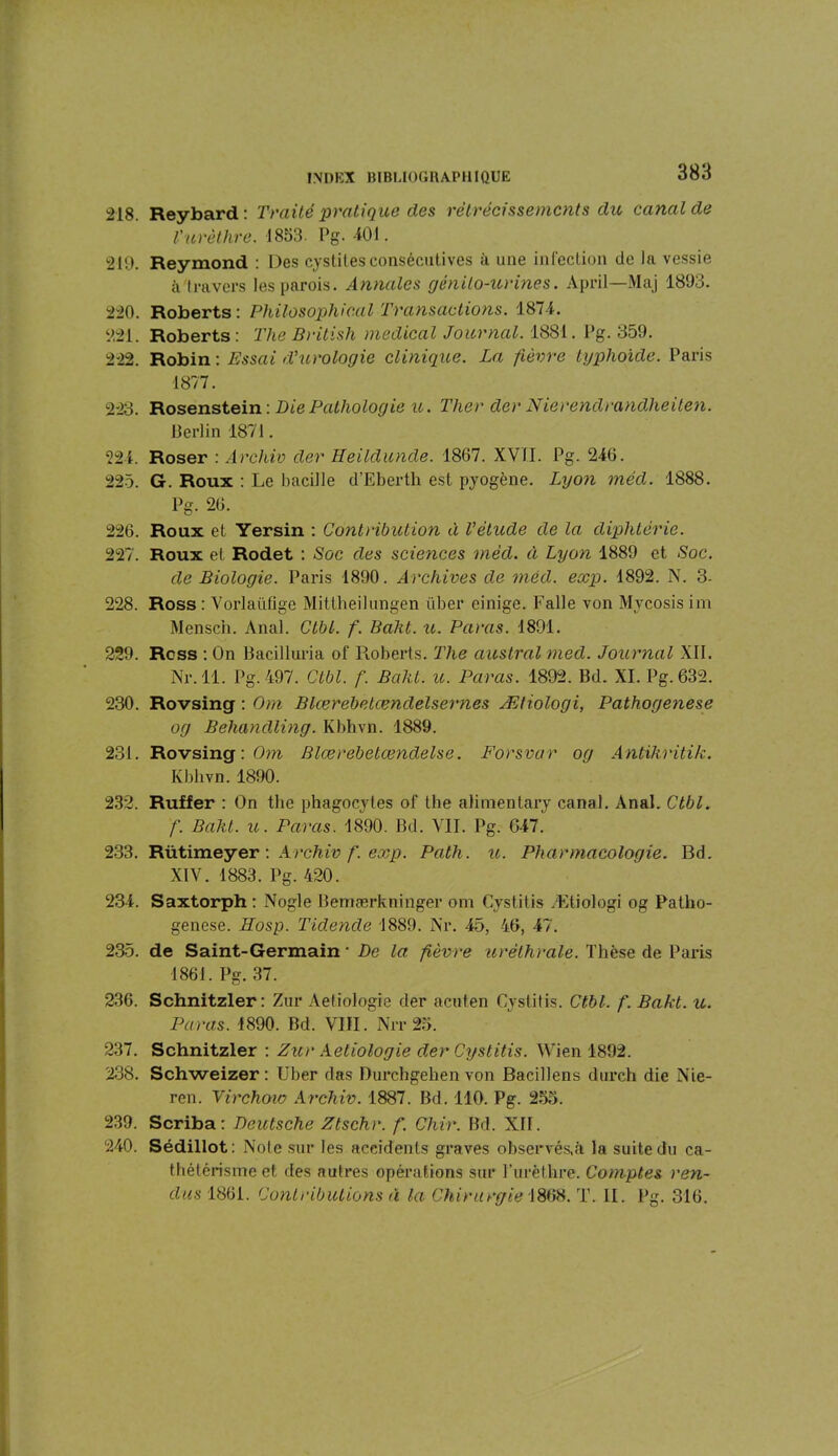 218. Reybard: Traité pratique des rétrécissements du canal de Vurèthre. 1853. Pg. -iOl. 219. Reymond : Des cystites consécutives à une infection de la vessie à travers les parois. Annales génito-urines. April—Maj 1893. 220. Roberts: Philosophical Transactions. 1871. 221. Roberts : The British medical Journal. 1881. Pg. 359. 222. Robin : Essai d'urologie clinique. La fièvre typhoïde. Paris 1877. 223. Rosenstein : Die Pathologie u. Ther der Nierendrandlieiten. Berlin 1871. 221. Roser : Archiv der Heildunde. 1867. XVII. Pg. 246. 225. G. Roux : Le bacille d’Eberth est pyogène. Lyon méd. 1888. Pg. 26. 226. Roux et Yersin : Contribution à l'étude de la diphtérie. 227. Roux et Rodet : Soc des sciences méd. à Lyon 1889 et Soc. de Biologie. Paris 1890. Archives de méd. exp. 1892. N. 3- 228. Ross : Vorlaiifige Mittheilungen über cinige. Falle von Mycosis im Mensch. Anal. Ctbl. f. Baht. u. Paras. 1891. 229. Ross : On Bacilluria of Roberts. The austral med. Journal XII. Nr. 11. Pg. 497. Ctbl. f. Baht. u. Paras. 1892. Bd. XI. Pg.632. 230. Rovsing : Om Blœrebetœndelsernes Ætiologi, Pathogenese og Behandling. Kbhvn. 1889. 231. Rovsing : Om Blœrebetœndelse. Forsvar og Antïkritik. Kbhvn. 1890. 232. Ruffer : On the phagocytes of the alimentary canal. Anal. Ctbl. f. Baht. u. Paras. 1890. Bd. VII. Pg. 647. 233. Rütimeyer \ Archiv f. exp. Path. u. Pharmacologie. Bd. XIV. 1883. Pg. 420. 234. Saxtorph: Nogle Bemærkninger om Cystitis Ætiologi og Patho- genese. Eosp. Tidende 1889. Nr. 45, 46, 47. 235. de Saint-Germain • De la fièvre uréthrale. Thèse de Paris 1861. Pg. 37. 236. Schnitzler : Zur Aeliologie der acuten Cystitis. Ctbl. f. Bakt. u. Paras. 1890. Bd. VIII. Nit 25. 237. Schnitzler : Zur Aeliologie der Cystitis. Wien 1892. 238. Schweizer : Uber das Durchgehen von Bacillens durch die Nie- ren. Virchoiv Archiv. 1887. Bd. 110. Pg. 255. 239. Scriba: Deutsche Ztschr. f. Chir. Bd. XII. 240. Sédillot: Note sur les accidents graves observés,à la suite du ca- thétérisme et des autres opérations sur l’urèthre. Comptes ren- dus 1861. Contributions à la Chirurgie 1868. T. II. Pg. 316.