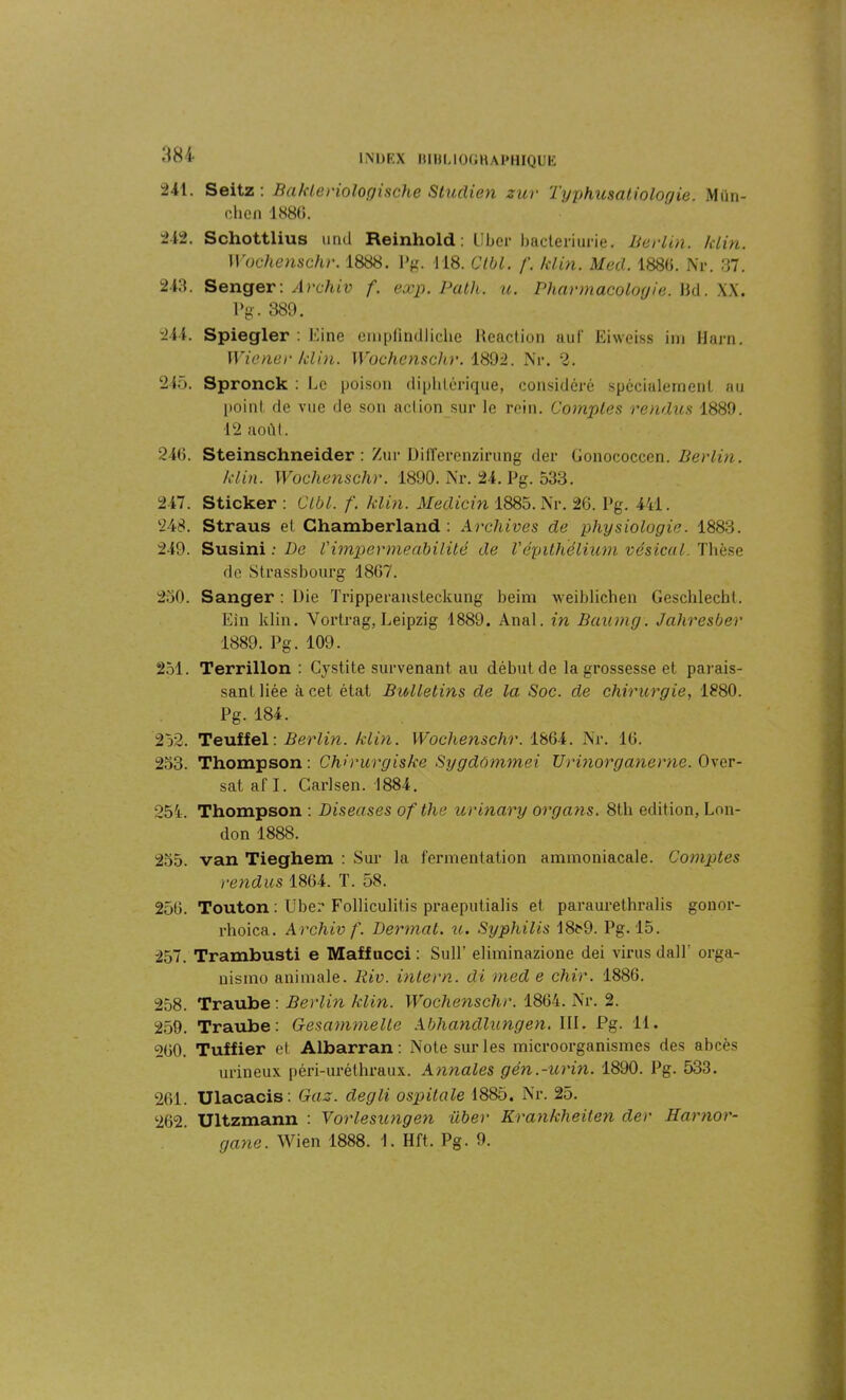 241. Seitz : Bakleriologische Studien zur Typhusatiologie. Mün- chen 188(5. 212. Schottlius und Reinhold: Liber bactériurie. Berlin, klin. Wochenschr. 1888. Pg. 118. Clbl. f. klin. Mecl. 1886. Nr. 37. 243. Senger: Archiv f. exp. Path. u. Pharmacologie. I3d. XX. Pg. 389. 244. Spiegler : Eine emplîndlicke Réaction auf Eiweiss im Harn. Wiener klin. Wochenschr. 1892. Nr. 2. 245. Spronck : Le poison diphtérique, considéré spécialement au point de vue de son aelion sur le rein. Comptes rendus 1889. 12 août. 246. Steinschneider : Zur Differenzirung der Gonococcen. Berlin. klin. Wochenschr. 1890. Nr. 24. Pg. 533. 247. Sticker : Clbl. f. klin. Medicin 1885. Nr. 26. Pg. 441. 248. Straus el Ghamberland : Archives de physiologie. 1883. 249. Susini : De Vimperméabilité de l'épithélium vésical. Thèse de Strassbourg 1867. 250. Sanger : Die Tripperansleckung beim weiblichen Geschlecht. Ein klin. Vortrag, Leipzig 1889. Anal, in Baumg. Jahresber 1889. Pg. 109. 251. Terrillon : Cystite survenant au début de la grossesse et parais- sant liée à cet état Bulletins de la Soc. de chirurgie, 1880. Pg. 184. 252. Teuffel : Berlin, klin. Wochenschr. 1864. Nr. 16. 253. Thompson : Chirurgiske Sygdômmei Urinorganerne. Ovcr- sat afl. Carlsen. 1884. 254. Thompson : Diseuses of the urinary organs. 8th édition, Lon- don 1888. 255. van Tieghem : Sur la fermentation ammoniacale. Comptes rendus 1864. T. 58. 256. Touton : Uber Folliculilis praeputialis et paraurethralis gonor- rhoica. Archiv f. Dermat. u. Syphilis 18fr9. Pg. 15. 257. Trambusti e Maffucci : SulP eliminazione dei virus dall' orga- nismo animale. Riv. intern. di med e chir. 1886. 258. Traube : Berlin klin. Wochenschr. 1864. Nr. 2. 259. Traube: Gesammelte Abhandlungen. III. Pg. 11. 260. Tuffier et Albarran : Note sur les microorganismes des abcès urineux péri-uréthraux. Annales gén.-urin. 1890. Pg. 533. 261. Ulacacis: Gaz. degli ospitale 1885. Nr. 25. 262. Ultzmann : Vorlesungen über Krankheiten der Harnor- gane. Wien 1888. 1. Hft. Pg. 9.