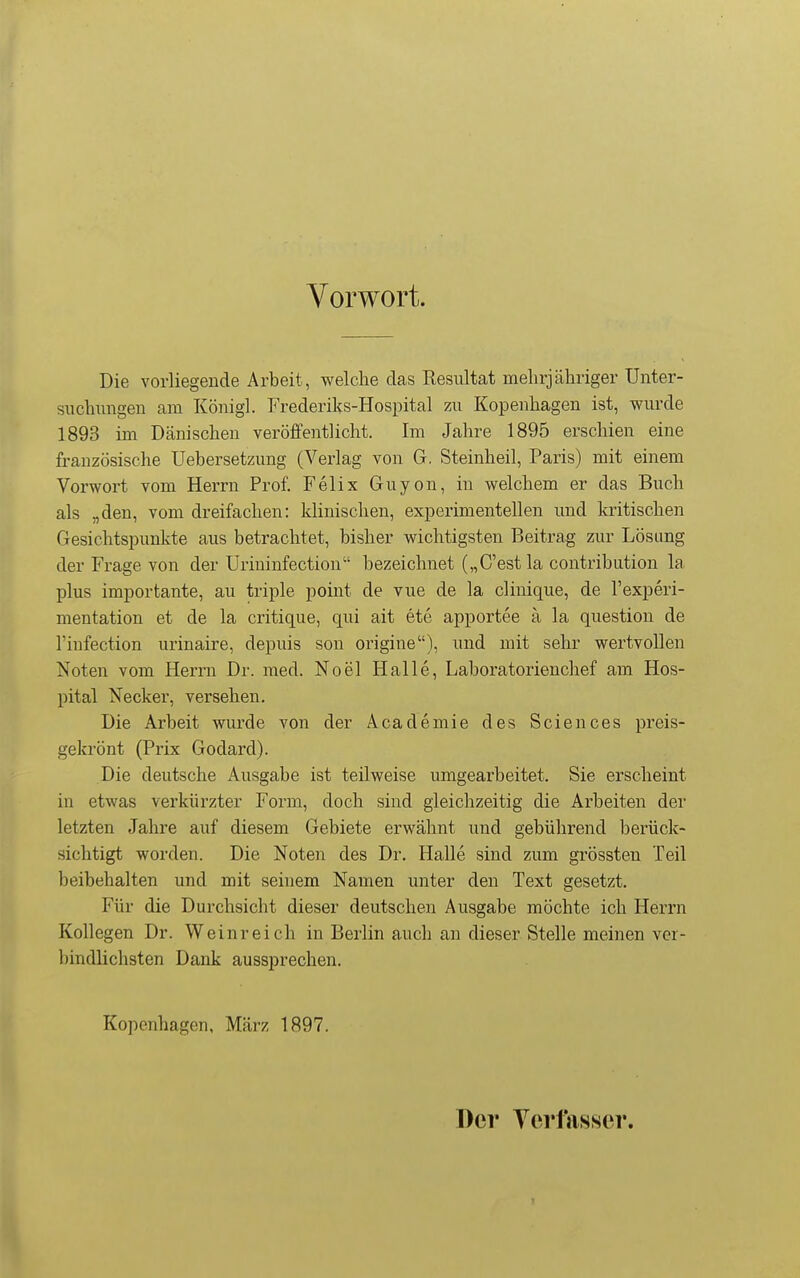 Vorwort. Die vorliegende Arbeit, welche das Resultat mehrjähriger Unter- siichiingeu am Königl. Frederiks-Hospital zu Kopenhagen ist, wurde 1893 im Dänischen veröffentlicht. Im Jahre 1895 erschien eine französische Uebersetzung (Verlag von G. Steinheil, Paris) mit einem Vorwort vom Herrn Prof. Felix Guyon, in welchem er das Buch als „den, vom dreifachen: klinischen, experimentellen und kritischen Gesichtspunkte aus betrachtet, bisher wichtigsten Beitrag zur Lösung der Frage von der Urininfection bezeichnet („C'estla contribution la plus importante, au triple point de vue de la clinique, de l'experi- mentation et de la critique, qui ait ete apportee ä la question de l'infection urinaire, depuis son origine), und mit sehr wertvollen Noten vom Herrn Dr. med. Noel Halle, Laboratorienchef am Hos- pital Necker, versehen. Die Arbeit wurde von der Academie des Sciences preis- gekrönt (Prix Godard). Die deutsche Ausgabe ist teilweise umgearbeitet. Sie erscheint in etwas verkürzter Form, doch sind gleichzeitig die Arbeiten der letzten Jahre auf diesem Gebiete erwähnt und gebührend berück- sichtigt worden. Die Noten des Dr. Halle sind zum grössten Teil beibehalten und mit seinem Namen unter den Text gesetzt. Für die Durchsicht dieser deutschen Ausgabe möchte ich Herrn Kollegen Dr. Weinreich in Berlin auch an dieser Stelle meinen ver- bindlichsten Dank aussprechen. Kopenhagen, März 1897. Der Yerfasser.