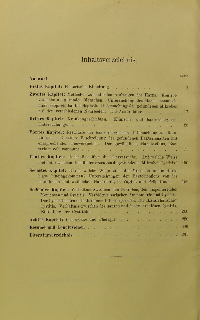 Inhaltsverzeichnis. Vorwort. Erstes Kapitel: Historische Einleitung ] Zweites Kapitel: Methoden zum sterilen Auffangen des Harns. Kontrol- versuche an gesunden Menschen. Untersuchung des Harns, chemisch, mikroskopisch, bakteriologisch. Untersuchung der gefundenen Mikroben auf den verschiedenen Nährböden. Die Anaerobiose 17 Di-ittes Kapitel: Krankengeschichten. Klinische und bakteriologische Untersuchungen 28 Tiertes Kapitel: Resultate der bakteriologischen Untersuchungen. Rein- kulturen. Genauere Beschreibung der gefundenen Bakterienarten mit entsprechenden Tierversuchen. Der gewöhnliche Harnbacillus, Bac- terium coli commune 71 Fünftes Kapitel: Ueberblick über die Tierversuche. Auf welche Weise und unter welchen Umständen erzeugen die gefundenen Mikroben Cystitis ? 150 Sechstes Kapitel: Durch welche Wege sind die Mikroben in die Harn- blase hineingekommen? Untersuchungen der Bakterienflora von der männlichen und weiblichen Harnröhre, in Vagina und Präputium . . 159 Sieheiites Kapitel: Verhältnis zwischen den Mikroben, den disponierenden Momenten und Cystitis. Verhältnis zwischen Ammoniurie und Cystitis. Der Cystititisbarn enthält immer Eiterkörperchen. Die „katarrhalische'- Cystitis. Verhältnis zwischen der sauren und der tuberculösen Cystitis. Einteilung der Cystitiden 200 Achtes Kapitel: Prophylaxe und l'herapie 220 Resnine und Conclusionen 229 Literaturverzeiclinis . . . . , 281